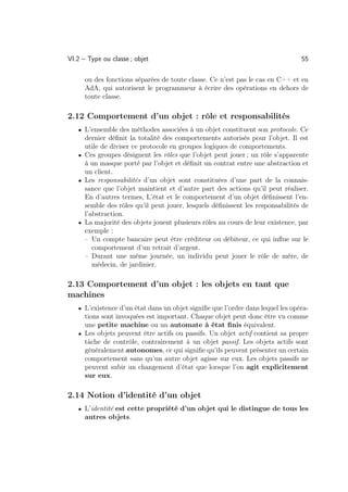 VI.2 – Type ou classe ; objet                                                   55

      ou des fonctions séparées de toute classe. Ce n’est pas le cas en C++ et en
      AdA, qui autorisent le programmeur à écrire des opérations en dehors de
      toute classe.

2.12 Comportement d’un objet : rôle et responsabilités
   • L’ensemble des méthodes associées à un objet constituent son protocole. Ce
     dernier déﬁnit la totalité des comportements autorisés pour l’objet. Il est
     utile de diviser ce protocole en groupes logiques de comportements.
   • Ces groupes désignent les rôles que l’objet peut jouer ; un rôle s’apparente
     à un masque porté par l’objet et déﬁnit un contrat entre une abstraction et
     un client.
   • Les responsabilités d’un objet sont constituées d’une part de la connais-
     sance que l’objet maintient et d’autre part des actions qu’il peut réaliser.
     En d’autres termes, L’état et le comportement d’un objet déﬁnissent l’en-
     semble des rôles qu’il peut jouer, lesquels déﬁnissent les responsabilités de
     l’abstraction.
   • La majorité des objets jouent plusieurs rôles au cours de leur existence, par
     exemple :
     – Un compte bancaire peut être créditeur ou débiteur, ce qui inﬂue sur le
        comportement d’un retrait d’argent.
     – Durant une même journée, un individu peut jouer le rôle de mère, de
        médecin, de jardinier.

2.13 Comportement d’un objet : les objets en tant que
machines
   • L’existence d’un état dans un objet signiﬁe que l’ordre dans lequel les opéra-
     tions sont invoquées est important. Chaque objet peut donc être vu comme
     une petite machine ou un automate à état ﬁnis équivalent.
   • Les objets peuvent être actifs ou passifs. Un objet actif contient sa propre
     tâche de contrôle, contrairement à un objet passif. Les objets actifs sont
     généralement autonomes, ce qui signiﬁe qu’ils peuvent présenter un certain
     comportement sans qu’un autre objet agisse sur eux. Les objets passifs ne
     peuvent subir un changement d’état que lorsque l’on agit explicitement
     sur eux.

2.14 Notion d’identité d’un objet
   • L’identité est cette propriété d’un objet qui le distingue de tous les
      autres objets.
 