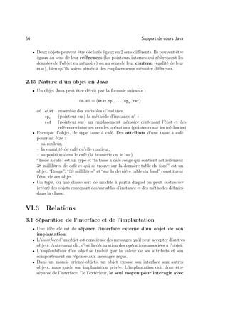 56                                                                    Support de cours Java

     • Deux objets peuvent être déclarés égaux en 2 sens diﬀérents. Ils peuvent être
       égaux au sens de leur références (les pointeurs internes qui référencent les
       données de l’objet en mémoire) ou au sens de leur contenu (égalité de leur
       état), bien qu’ils soient situés à des emplacements mémoire diﬀérents.

2.15 Nature d’un objet en Java
     • Un objet Java peut être décrit par la formule suivante :

                             OBJET ≡ (état,op1 , . . . , opn , ref)

       où etat     ensemble des variables d’instance
           opi     (pointeur sur) la méthode d’instance n◦ i
           ref     (pointeur sur) un emplacement mémoire contenant l’état et des
                   références internes vers les opérations (pointeurs sur les méthodes)
     • Exemple d’objet, de type tasse à café. Des attributs d’une tasse à café
       pourront être :
       – sa couleur,
       – la quantité de café qu’elle contient,
       – sa position dans le café (la brasserie ou le bar)
       “Tasse à café” est un type et “la tasse à café rouge qui contient actuellement
       38 millilitres de café et qui se trouve sur la dernière table du fond” est un
       objet. “Rouge”, “38 millilitres” et “sur la dernière table du fond” constituent
       l’état de cet objet.
     • Un type, ou une classe sert de modèle à partir duquel on peut instancier
       (créer) des objets contenant des variables d’instance et des méthodes déﬁnies
       dans la classe.


VI.3        Relations
3.1 Séparation de l’interface et de l’implantation
     • Une idée clé est de séparer l’interface externe d’un objet de son
       implantation.
     • L’interface d’un objet est constituée des messages qu’il peut accepter d’autres
       objets. Autrement dit, c’est la déclaration des opérations associées à l’objet.
     • L’implantation d’un objet se traduit par la valeur de ses attributs et son
       comportement en réponse aux messages reçus.
     • Dans un monde orienté-objets, un objet expose son interface aux autres
       objets, mais garde son implantation privée. L’implantation doit donc être
       séparée de l’interface. De l’extérieur, le seul moyen pour interagir avec
 