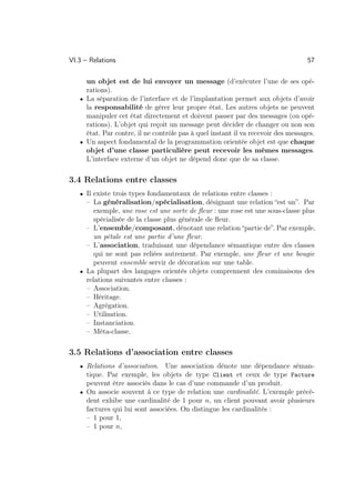 VI.3 – Relations                                                                  57

     un objet est de lui envoyer un message (d’exécuter l’une de ses opé-
     rations).
   • La séparation de l’interface et de l’implantation permet aux objets d’avoir
     la responsabilité de gérer leur propre état. Les autres objets ne peuvent
     manipuler cet état directement et doivent passer par des messages (ou opé-
     rations). L’objet qui reçoit un message peut décider de changer ou non son
     état. Par contre, il ne contrôle pas à quel instant il va recevoir des messages.
   • Un aspect fondamental de la programmation orientée objet est que chaque
     objet d’une classe particulière peut recevoir les mêmes messages.
     L’interface externe d’un objet ne dépend donc que de sa classe.

3.4 Relations entre classes
   • Il existe trois types fondamentaux de relations entre classes :
     – La généralisation/spécialisation, désignant une relation “est un”. Par
        exemple, une rose est une sorte de ﬂeur : une rose est une sous-classe plus
        spécialisée de la classe plus générale de ﬂeur.
     – L’ensemble/composant, dénotant une relation “partie de”. Par exemple,
        un pétale est une partie d’une ﬂeur.
     – L’association, traduisant une dépendance sémantique entre des classes
        qui ne sont pas reliées autrement. Par exemple, une ﬂeur et une bougie
        peuvent ensemble servir de décoration sur une table.
   • La plupart des langages orientés objets comprennent des cominaisons des
     relations suivantes entre classes :
     – Association.
     – Héritage.
     – Agrégation.
     – Utilisation.
     – Instanciation.
     – Méta-classe.

3.5 Relations d’association entre classes
   • Relations d’association.   Une association dénote une dépendance séman-
     tique. Par exemple, les objets de type Client et ceux de type Facture
     peuvent être associés dans le cas d’une commande d’un produit.
   • On associe souvent à ce type de relation une cardinalité. L’exemple précé-
     dent exhibe une cardinalité de 1 pour n, un client pouvant avoir plusieurs
     factures qui lui sont associées. On distingue les cardinalités :
     – 1 pour 1,
     – 1 pour n,
 