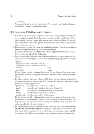 58                                                              Support de cours Java

         – n pour n.
         Une association 1 pour 1 est très étroite. Par exemple entre la classe Facture
         et la classe TransactionCarteBancaire.


3.6 Relations d’héritage entre classes
     • L’héritage est une relation entre les classes dont l’une partage la structure
         ou le comportement déﬁni dans une (héritage simple) ou plusieurs (héri-
         tage multiple) autres classes. On nomme super-classe la classe de laquelle
         une autre classe hérite. On appelle une classe qui hérite d’une ou plusieurs
         classes une sous-classe.
     •   Par exemple, prenons une classe Surface2DSymetrique. Considérons les classes
         Pave2D et Disque héritant de Surface2DSymetrique.
     •   L’héritage déﬁnit donc une hiérarchie de la forme “est un” entre classes.
         C’est le test de vérité de l’héritage.
     •   Dans une relation d’héritage, les sous-classes héritent de la structure de leur
         super-classe. Par exemple, la classe Surface2DSymetrique peut avoir comme
         champs :
          l’abscisse de son centre de symétrie      x
          l’ordonnée de son centre de symétrie y
          sa taille                                 size
          sa couleur                                color
         Et les classes Pave2D et Disque hériteront de ces champs. Une sous-classe
         peut déﬁnir d’autres champs qui viennent s’ajouter à ceux hérités des super-
         classes.
     •   De plus, toujours dans une relation d’héritage, les sous-classes héritent du
         comportement de leur super-classe. Par exemple, la classe Surface2DSymetrique
         peut avoir comme opérations :
          getSize()      pour obtenir la taille de la surface
          getX()         pour obtenir l’abscisse du centre de gravité
          getY()         pour obtenir l’ordonnée du centre de gravité
          setXY()        pour ﬁxer la position de la surface
          setColor() pour ﬁxer la couleur de la surface
         Et les classes Pave2D et Disque hériteront de ces champs. Une sous-classe
         peut déﬁnir d’autres opérations qui viennent s’ajouter à celles héritées des
         super-classes. En outre, une sous-classe peut redéﬁnir tout ou partie des
         opérations héritées des super-classes.
     •   Le polymorphisme est un mécanisme par lequel un nom peut désigner des
         objets de nombreuses classes diﬀérentes, tant qu’elles sont reliées par
         une super-classe commune. Tout objet désigné par ce nom est alors capable
         de répondre de diﬀérentes maniàres à un ensemble commun d’opérations.
 