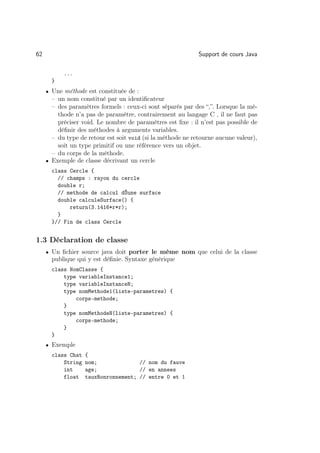 62                                                           Support de cours Java

           ...
       }
     • Une méthode est constituée de :
       – un nom constitué par un identiﬁcateur
       – des paramètres formels : ceux-ci sont séparés par des “,”. Lorsque la mé-
         thode n’a pas de paramètre, contrairement au langage C , il ne faut pas
         préciser void. Le nombre de paramètres est ﬁxe : il n’est pas possible de
         déﬁnir des méthodes à arguments variables.
       – du type de retour est soit void (si la méthode ne retourne aucune valeur),
         soit un type primitif ou une référence vers un objet.
       – du corps de la méthode.
     • Exemple de classe décrivant un cercle
       class Cercle {
         // champs : rayon du cercle
         double r;
         // methode de calcul dŠune surface
         double calculeSurface() {
             return(3.1416*r*r);
         }
       }// Fin de class Cercle


1.3 Déclaration de classe
     • Un ﬁchier source java doit porter le même nom que celui de la classe
       publique qui y est déﬁnie. Syntaxe générique
       class NomClasse {
           type variableInstance1;
           type variableInstanceN;
           type nomMethode1(liste-parametres) {
               corps-methode;
           }
           type nomMethodeN(liste-parametres) {
               corps-methode;
           }
       }
     • Exemple
       class Chat   {
           String   nom;              // nom du fauve
           int      age;              // en annees
           float    tauxRonronnement; // entre 0 et 1
 