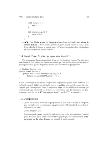 VII.1 – Classes et objets Java                                                    63

           void viellir() {
               age += 1;
           }

           int retournerAge() {
               return(age);
           }
       }
   •   ÂÅ      Les déclaration et implantation d’une méthode sont dans le
       même ﬁchier. Ceci donne parfois de gros ﬁchier source (.java), mais
       il est plus facile (pour la maintenance) d’avoir les spéciﬁcation, déclaration
       et implantation au même endroit.


1.4 Point d’entrée d’un programme (main())
    Un programme Java est constitué d’une ou de plusieurs classes. Parmi toutes
ces classes, il doit exister au moins une classe qui contient la méthode statique et
publique main() qui est le point d’entrée de l’exécution du programme.

// Fichier Bonjour.java
public class Bonjour {
    public static void main(String args[]) {
        System.out.println(Bonjour ! ) ;
}

Cette classe déﬁnit une classe Bonjour qui ne possède qu’une seule méthode. La
méthode main() doit être déclarée static et public pour qu’elle puisse être in-
voquée par l’interpréteur Java. L’argument args est un tableau de String qui
correspond aux arguments de la ligne de commande lors du lancement du pro-
gramme. args[0] est le 1er argument, args[1] est le 2ième argument, . . .


1.5 Compilation
   • Avant de pouvoir exécuter ce programme, il faut tout d’abord le compiler,
       par exemple avec la commande javac (sous le JDK standard, c.à.d. l’envi-
       ronnement de base).
       javac Bonjour.java
       La commande javac traduit le code source en code intermédiaire (p-code)
       java. Ce code (une forme d’assembleur générique) est évidemment indé-
       pendant de la plate forme sur laquelle il a été compilé.
 
