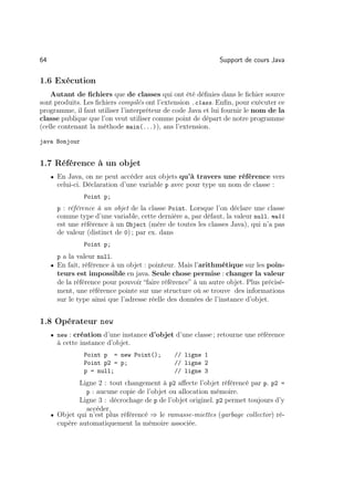 64                                                            Support de cours Java

1.6 Exécution
    Autant de ﬁchiers que de classes qui ont été déﬁnies dans le ﬁchier source
sont produits. Les ﬁchiers compilés ont l’extension .class. Enﬁn, pour exécuter ce
programme, il faut utiliser l’interpréteur de code Java et lui fournir le nom de la
classe publique que l’on veut utiliser comme point de départ de notre programme
(celle contenant la méthode main(...)), ans l’extension.

java Bonjour


1.7 Référence à un objet
     • En Java, on ne peut accéder aux objets qu’à travers une référence vers
       celui-ci. Déclaration d’une variable p avec pour type un nom de classe :
                Point p;
       p : référence à un objet de la classe Point. Lorsque l’on déclare une classe
       comme type d’une variable, cette dernière a, par défaut, la valeur null. null
       est une référence à un Object (mère de toutes les classes Java), qui n’a pas
       de valeur (distinct de 0) ; par ex. dans
                Point p;
       p a la valeur null.
     • En fait, référence à un objet : pointeur. Mais l’arithmétique sur les poin-
       teurs est impossible en java. Seule chose permise : changer la valeur
       de la référence pour pouvoir “faire référence” à un autre objet. Plus précisé-
       ment, une référence pointe sur une structure où se trouve des informations
       sur le type ainsi que l’adresse réelle des données de l’instance d’objet.


1.8 Opérateur new
     • new : création d’une instance d’objet d’une classe ; retourne une référence
       à cette instance d’objet.
                Point p = new Point();         // ligne 1
                Point p2 = p;                  // ligne 2
                p = null;                      // ligne 3
              Ligne 2 : tout changement à p2 aﬀecte l’objet référencé par p. p2 =
                p : aucune copie de l’objet ou allocation mémoire.
              Ligne 3 : décrochage de p de l’objet originel. p2 permet toujours d’y
                accéder.
     • Objet qui n’est plus référencé ⇒ le ramasse-miettes (garbage collector) ré-
       cupère automatiquement la mémoire associée.
 