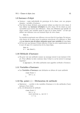 VII.1 – Classes et objets Java                                                   65

1.9 Instance d’objet
   • Instance : copie individuelle de prototype de la classe, avec ses propres
      données : variables d’instance.
   • Une fois la classe déclarée, pour pouvoir utiliser un objet de cette classe, il
      faut déﬁnir une instance (d’objet) de cette classe. Or les objets ne sont
      accessibles qu’à travers des références . Donc une déﬁnition qui spéciﬁe un
      objet comme “une variable ayant le type de la classe choisie ” ne fait que
      déﬁnir une référence vers un éventuel objet de cette classe.
           Date d;
     La variable d représente une référence vers un objet de type Date. En interne,
     cela réserve de la place pour le pointeur sous-jacent à la référence d. Mais
     cela ne réserve pas de place mémoire pour une variable de type Date.
   • Si l’on veut une instance d’objet eﬀective, il faut la créer explicitement avec
     le mot clé new et le constructeur de la classe Date.
           Date d;
           d = new Date();


1.10 Méthode d’instance
   • On peut voir une méthode comme un message envoyé à une instance d’ob-
      jet. Pour aﬃcher la date contenue dans l’objet d, on lui envoie le message
      imprimer :
            d.imprimer() ; De telles méthodes sont appelées méthodes d’instance.


1.11 Variables d’instance
   • Les Variables d’instance sont déclarées en dehors de toute méthode
               class Point {
                   int x, y;
               }


1.12 Op. point (.) – Déclaration de méthode
   • Opérateur . : accéder à des variables d’instance et à des méthodes d’un(e
      instance d’un) objet.
   • Ex. de déclaration de méthode
               class Point {
                   int x, y;
                   void init(int a, int b) {
                       x = a;
 