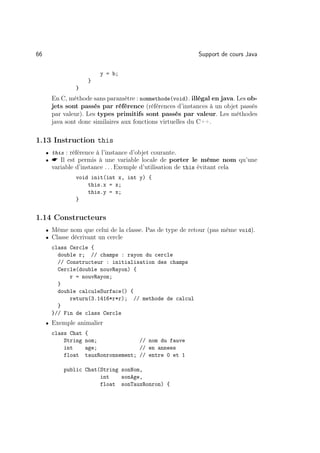 66                                                             Support de cours Java

                         y = b;
                     }
                }
       En C, méthode sans paramètre : nommethode(void). illégal en java. Les ob-
       jets sont passés par référence (références d’instances à un objet passés
       par valeur). Les types primitifs sont passés par valeur. Les méthodes
       java sont donc similaires aux fonctions virtuelles du C++.

1.13 Instruction this
     • this : référence à l’instance d’objet courante.
     •  Il est permis à une variable locale de porter le même nom qu’une
       variable d’instance . . . Exemple d’utilisation de this évitant cela
                void init(int x, int y) {
                    this.x = x;
                    this.y = x;
                }


1.14 Constructeurs
     • Même nom que celui de la classe. Pas de type de retour (pas même void).
     • Classe décrivant un cercle
       class Cercle {
         double r; // champs : rayon du cercle
         // Constructeur : initialisation des champs
         Cercle(double nouvRayon) {
             r = nouvRayon;
         }
         double calculeSurface() {
             return(3.1416*r*r); // methode de calcul
         }
       }// Fin de class Cercle
     • Exemple animalier
       class Chat   {
           String   nom;              // nom du fauve
           int      age;              // en annees
           float    tauxRonronnement; // entre 0 et 1

           public Chat(String sonNom,
                       int    sonAge,
                       float sonTauxRonron) {
 