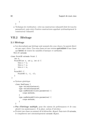 68                                                            Support de cours Java

           }
       }
     • Technique de réutilisation : créer un constructeur exhaustif (doté de tous les
       paramètres), puis créer d’autres constructeurs appelant systématiqement le
       constructeur exhaustif.


VII.2          Héritage
2.1 Héritage
     • Les descendants par héritage sont nommés des sous classes. Le parent direct
      est une super classe. Une sous classe est une version spécialisée d’une classe
      qui hérite de toutes les variables d’instance et méthodes.
     Mot-clé extends
class Point3D extends Point {
    int z;
    Point3D(int x, int y, int z) {
        this.x = x;
        this.y = y;
        this.z = z;
    }
    Point3D() {
        Point3D(-1, -1, -1);
    }
 }
     • Syntaxe générique
       class NomClasse {
           type variableInstance1;
           type variableInstanceN;
           type nomMethode1(liste-parametres) {
               corps-methode;
           }
           type nomMethodeN(liste-parametres) {
               corps-methode;
           }
       }
     • Pas d’héritage multiple, pour des raisons de performances et de com-
       plexité (en maintenance). À la place, notion d’interface.
     • Il existe une classe au sommet de la hiérarchie, Object. Sans mot-clé extends,
       le compilateur met automatiquement extends Object.
 