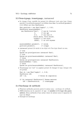 VII.3 – Surcharge, redéﬁnition                                              71

3.3 Sous-typage, transtypage, instanceof
   • Le typage d’une variable lui permet de référencer tout sous type (classe
     parente) ; la méthode miauler() est déﬁnie dans Chat. La méthode peindre()
     n’est déﬁnie que dans ChatPeintre.
     Chat gouttiere = new Chat(zephir, 1, 0.9);
     ChatPeintre moustacheDeDali =
       new ChatPeintre(dali,   // nom de l’artiste
                        2,       // son age
                        0.1,     // son taux rr
                       {Color.white, Color.black},
                       aLaDali,// son style
                        20000); // sa cote moyenne

     moustacheDeDali.peindre();    // valide
     gouttiere.peindre();          // illegal
   • instanceof permet de savoir si un objet est d’un type donné ou non.
     // true
     System.out.print(gouttiere instanceof Chat);
     // true
     System.out.print(moustacheDeDali instanceof Chat);
     // false
     System.out.print(gouttiere instanceof ChatPeintre);
     moustacheDeDali = null;
     // false
     System.out.print(moustacheDeDali instanceof ChatPeintre);
   • Transtypage (ou “cast” en anglais) permet de changer le type, lorsque cela
     est permis.
     Chat ch = new Chat(zephir, 1, 0.9);
     ChatPeintre chP;
     chP = ch;               // Erreur de compilation

     if (ch instanceof ChatPeintre)// Bonnes manieres
         chP = (ChatPeintre)ch;    // transtypage


3.4 Surcharge de méthode
   • Plusieurs méthodes peuvent porter le même nom : surcharge de méthode.
   • Diﬀérentiation sur la signature de type : le nombre et le type des para-
     mètres. Deux méthodes d’une même classe de mêmes nom et signature de
     type est illégal.
   • Exemple de surcharge
 