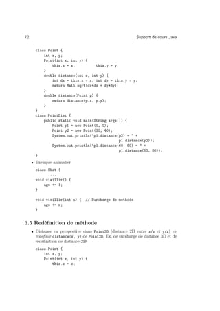 72                                                        Support de cours Java

      class Point {
          int x, y;
          Point(int x, int y) {
              this.x = x;          this.y = y;
          }
          double distance(int x, int y) {
              int dx = this.x - x; int dy = this.y - y;
              return Math.sqrt(dx*dx + dy*dy);
          }
          double distance(Point p) {
              return distance(p.x, p.y);
          }
      }
      class PointDist {
          public static void main(String args[]) {
              Point p1 = new Point(0, 0);
              Point p2 = new Point(30, 40);
              System.out.println(p1.distance(p2) =  +
                                               p1.distance(p2));
              System.out.println(p1.distance(60, 80) =  +
                                               p1.distance(60, 80));
      }
     • Exemple animalier
      class Chat {
            ....
      void vieillir() {
          age += 1;
      }

      void vieillir(int n) {   // Surcharge de methode
          age += n;
      }


3.5 Redéﬁnition de méthode
     • Distance en perspective dans Point3D (distance 2D entre x/z et y/z) ⇒
      redéﬁnir distance(x, y) de Point2D. Ex. de surcharge de distance 3D et de
      redéﬁnition de distance 2D
      class Point {
          int x, y;
          Point(int x, int y) {
              this.x = x;
 