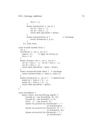 VII.3 – Surcharge, redéﬁnition                                   73

               this.y = y;
         }
         double distance(int x, int y) {
             int dx = this.x - x;
             int dy = this.y - y;
             return Math.sqrt(dx*dx + dy*dy);
         }
         double distance(Point p) {               // Surcharge
             return distance(p.x, p.y);
         }
     }// class Point

class Point3D extends Point {
  int z;
  Point3D(int x, int y, int z) {
    super(x, y);      // Appel de Point(x,y)
    this.z = z;
  }
  double distance (int x, int y, int z) {
    int dx = this.x - x; int dy = this.y - y;
    int dz = this.z - z;
    return Math.sqrt(dx*dx + dy*dy + dz*dz);
  }
  double distance(Point3D other) { // Surcharge
    return distance(other.x, other.y, other.z);
  }
  double distance(int x, int y) {    // Redefinition
    double dx = (this.x / z) - x;
    double dy = (this.y / z) - y;
    return Math.sqrt(dx*dx + dy*dy);
  }
}

class Point3DDist {
    public static void main(String args[]) {
        Point3D p1 = new Point3D(30, 40, 10);
        Point3D p2 = new Point3D(0, 0, 0);
        Point   p = new Point(4, 6);
        System.out.println(p1.distance(p2) =  +
                                p1.distance(p2));
        System.out.println(p1.distance(4, 6) =  +
                                p1.distance(4, 6));
        System.out.println(p1.distance(p) =  +
                                p1.distance(p));
 