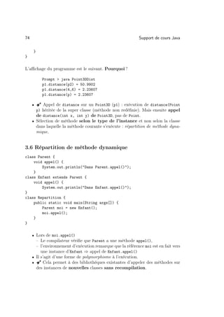 74                                                           Support de cours Java

     }
}


L’aﬃchage du programme est le suivant. Pourquoi ?

            Prompt  java Point3DDist
            p1.distance(p2) = 50.9902
            p1.distance(4,6) = 2.23607
            p1.distance(p) = 2.23607

     •   Â Appel de distance sur un Point3D (p1) : exécution de distance(Point
         p) héritée de la super classe (méthode non redéﬁnie). Mais ensuite appel
         de distance(int x, int y) de Point3D, pas de Point.
     • Sélection de méthode selon le type de l’instance et non selon la classe
         dans laquelle la méthode courante s’exécute : répartition de méthode dyna-
         mique.


3.6 Répartition de méthode dynamique
class Parent {
    void appel() {
        System.out.println(Dans Parent.appel());
    }
class Enfant extends Parent {
    void appel() {
        System.out.println(Dans Enfant.appel());
}
class Repartition {
    public static void main(String args[]) {
        Parent moi = new Enfant();
        moi.appel();
    }
}

     • Lors de moi.appel()
       – Le compilateur vériﬁe que Parent a une méthode appel(),
       – l’environnement d’exécution remarque que la référence moi est en fait vers
          une instance d’Enfant ⇒ appel de Enfant.appel()
     • Il s’agit d’une forme de polymorphisme à l’exécution.
     • Â Cela permet à des bibliothèques existantes d’appeler des méthodes sur
       des instances de nouvelles classes sans recompilation.
 