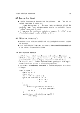 VII.3 – Surcharge, redéﬁnition                                                75

3.7 Instruction final
   • Variable d’instance ou méthode non redéﬁnissable : final. Pour des va-
     riables, convention de majuscules
           final int FILE_QUIT = 1 ; Les sous classes ne peuvent redéﬁnir les
     méthodes final. Petites méthodes final peuvent être optimisées (appels
     “en ligne” par recopie du code).
   •  final pour les variables est similaire au const du C++. Il n’y a pas
     d’équivalent de final pour les méthodes en C++.


3.8 Méthode finalize()
   • Instance d’objet ayant une resource non java (descripteur de ﬁchier) : moyen
     de la libérer.
   • Ajout d’une méthode finalize() à la classe. Appelée à chaque libération
     d’une instance d’objet de cette classe.


3.9 Instruction static
   • méthode static : utilisée en dehors de tout contexte d’instance.
   • Méthode static ne peut appeler directement que des méthodes static. Ne
     peut utiliser this ou super. Ne peut utiliser une variable d’instance.
   • Å Variables static : visibles de toute autre portion de code. Quasi-
     ment des variables globales. À utiliser avec parcimonie . . .
   • Bloc static : exécuté une seule fois, au premier chargement de la classe.
   – Exemple
       class Statique {
           static int a = 3;
           static int b;
           static void methode(int x) {
           System.out.println(x =  + x +
                               , a =  + a +
                               , b =  + b);
           }
            static {
                 System.out.print(Initialisation +
                                   du bloc statique);
                  b = a * 4;
            }
            public static void main(String args[]) {
                  methode(42);
 