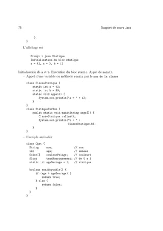 76                                                        Support de cours Java

              }
       }

     L’aﬃchage est

           Prompt  java Statique
           Initialisation du bloc statique
           x = 42, a = 3, b = 12

Initialisation de a et b. Exécution du bloc static. Appel de main().
    – Appel d’une variable ou méthode static par le nom de la classe
       class ClasseStatique {
           static int a = 42;
           static int b = 99;
           static void appel() {
               System.out.println(a =  + a);
           }
       }
       class StatiqueParNom {
           public static void main(String args[]) {
               ClasseStatique.callme();
               System.out.println(b =  +
                                  ClasseStatique.b);
           }
       }
     – Exemple animalier
       class Chat {
         String       nom;                //   nom
         int          age;                //   annees
         Color[]      couleurPelage;      //   couleurs
         float        tauxRonronnement;   //   de 0 a 1
         static int   ageSevrage = 1;     //   statique

           boolean estAdoptable() {
               if (age  ageSevrage) {
                   return true;
               } else {
                   return false;
               }
           }
       }
 