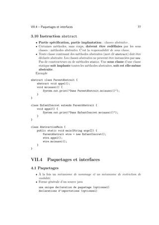 VII.4 – Paquetages et interfaces                                                 77

3.10 Instruction abstract
   • Partie spéciﬁcation, partie implantation : classes abstraites .
   • Certaines méthodes, sans corps, doivent être redéﬁnies par les sous
     classes : méthodes abstraites. C’est la responsabilité de sous classe.
   • Toute classe contenant des méthodes abstraites (mot clé abstract) doit être
     déclarée abstraite. Les classes abstraites ne peuvent être instanciées par new.
     Pas de constructeurs ou de méthodes static. Une sous classe d’une classe
     statique soit implante toutes les méthodes abstraites, soit est elle-même
     abstraite.
   Exemple

abstract class ParentAbstrait {
    abstract void appel();
    void moiaussi() {
        System.out.print(Dans ParentAbstrait.moiaussi());
    }
}

class EnfantConcret extends ParentAbstrait {
    void appel() {
        System.out.print(Dans EnfantConcret.moiaussi());
    }
}

class AbstractionMain {
    public static void main(String args[]) {
        ParentAbstrait etre = new EnfantConcret();
        etre.appel();
        etre.moiaussi();
    }
}


VII.4       Paquetages et interfaces
4.1 Paquetages
   • À la fois un mécanisme de nommage et un mécanisme de restriction de
     visibilité.
   • Forme générale d’un source java
      une unique declaration de paquetage (optionnel)
      declarations d’importations (optionnel)
 