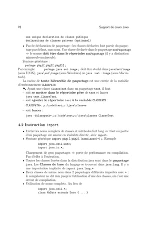 78                                                              Support de cours Java

       une unique declaration de classe publique
       declarations de classes privees (optionnel)
     • Pas de déclaration de paquetage : les classes déclarées font partie du paque-
       tage par défaut, sans nom. Une classe déclarée dans le paquetage monPaquetage
       ⇒ le source doit être dans le répertoire monPaquetage (il y a distinction
       minuscule-majuscule).
     Syntaxe générique :
      package pkg1[.pkg2[.pkg3]] ;
Par exemple       package java.awt.image ; doit être stocké dans java/awt/image
(sous UNIX), javaawtimage (sous Windows) ou java :awt :image (sous Macin-
tosh).
   La racine de toute hiérarchie de paquetage est une entrée de la variable
d’environnement CLASSPATH.
   Å Ayant une classe ClasseTest dans un paquetage test, il faut
   – soit se mettre dans le répertoire père de test et lancer
      java test.ClasseTest,
   – soit ajouter le répertoire test à la variable CLASSPATH :
       CLASSPATH=.;c:codetest;c:javaclasses
     – soit lancer :
       java -dclasspath=.;c:codetest;c:javaclasses ClasseTest


4.2 Instruction import
     • Entrer les noms complets de classes et méthodes fort long ⇒ Tout ou partie
       d’un paquetage est amené en visibilité directe, avec import.
     • Syntaxe générique import pkg1[.pkg2].(nomclasse|*) ;. Exemple
                import java.util.Date;
                import java.io.*;
       Chargement de gros paquetages ⇒ perte de performance en compilation.
       Pas d’eﬀet à l’exécution.
     • Toutes les classes livrées dans la distribution java sont dans le paquetage
       java. Les Classes de base du langage se trouvent dans java.lang. Il y a
       une importation implicite de import java.lang.*
     • Deux classes de même nom dans 2 paquetages diﬀérents importés avec * :
       le compilateur ne dit rien jusqu’à l’utilisation d’une des classes, où c’est une
       erreur de compilation.
     • Utilisation de noms complets. Au lieu de
                import java.util.*;
                class MaDate extends Date { ... }
 