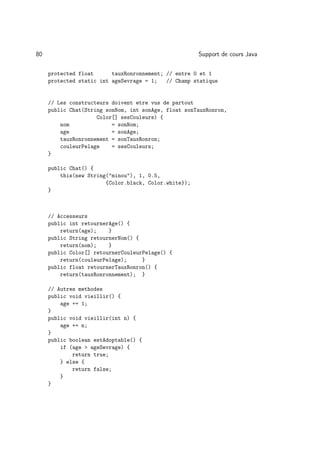 80                                                     Support de cours Java

     protected float      tauxRonronnement; // entre 0 et 1
     protected static int ageSevrage = 1;   // Champ statique


     // Les constructeurs doivent etre vus de partout
     public Chat(String sonNom, int sonAge, float sonTauxRonron,
                     Color[] sesCouleurs) {
         nom              = sonNom;
         age              = sonAge;
         tauxRonronnement = sonTauxRonron;
         couleurPelage    = sesCouleurs;
     }

     public Chat() {
         this(new String(minou), 1, 0.5,
                        {Color.black, Color.white});
     }



     // Accesseurs
     public int retournerAge() {
         return(age);    }
     public String retournerNom() {
         return(nom);    }
     public Color[] retournerCouleurPelage() {
         return(couleurPelage);     }
     public float retournerTauxRonron() {
         return(tauxRonronnement); }

     // Autres methodes
     public void vieillir() {
         age += 1;
     }
     public void vieillir(int n) {
         age += n;
     }
     public boolean estAdoptable() {
         if (age  ageSevrage) {
             return true;
         } else {
             return false;
         }
     }
 