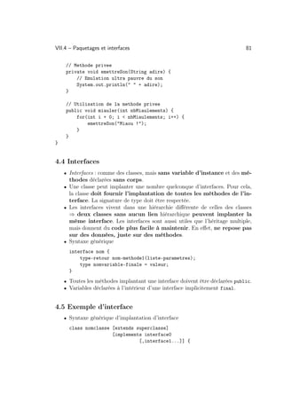 VII.4 – Paquetages et interfaces                                              81

    // Methode privee
    private void emettreSon(String adire) {
        // Emulation ultra pauvre du son
        System.out.println(  + adire);
    }

    // Utilisation de la methode privee
    public void miauler(int nbMiaulements) {
        for(int i + 0; i  nbMiaulements; i++) {
            emettreSon(Miaou !);
        }
    }
}


4.4 Interfaces
    • Interfaces : comme des classes, mais sans variable d’instance et des mé-
      thodes déclarées sans corps.
    • Une classe peut implanter une nombre quelconque d’interfaces. Pour cela,
      la classe doit fournir l’implantation de toutes les méthodes de l’in-
      terface. La signature de type doit être respectée.
    • Les interfaces vivent dans une hiérarchie diﬀérente de celles des classes
      ⇒ deux classes sans aucun lien hiérarchique peuvent implanter la
      même interface. Les interfaces sont aussi utiles que l’héritage multiple,
      mais donnent du code plus facile à maintenir. En eﬀet, ne repose pas
      sur des données, juste sur des méthodes.
    • Syntaxe générique

      interface nom {
          type-retour nom-methode1(liste-parametres);
          type nomvariable-finale = valeur;
      }
    • Toutes les méthodes implantant une interface doivent être déclarées public.
    • Variables déclarées à l’intérieur d’une interface implicitement final.



4.5 Exemple d’interface
    • Syntaxe générique d’implantation d’interface

      class nomclasse [extends superclasse]
                      [implements interface0
                                [,interface1...]] {
 