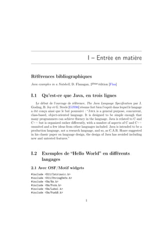 I – Entrée en matière

Références bibliographiques
Java examples in a Nutshell, D. Flanagan, 2ième édition [Flaa]


I.1     Qu’est-ce que Java, en trois lignes
    Le début de l’ouvrage de référence, The Java Language Speciﬁcation par J.
Gosling, B. Joy et G. Steele [GJS96] résume fort bien l’esprit dans lequel le langage
a été conçu ainsi que le but poursuivi : “Java is a general purpose, concurrent,
class-based, object-oriented language. It is designed to be simple enough that
many programmers can achieve ﬂuency in the language. Java is related to C and
C++ but is organized rather diﬀerently, with a number of aspects of C and C++
ommited and a few ideas from other languages included. Java is intended to be a
production language, not a research language, and so, as C.A.R. Hoare suggested
in his classic paper on language design, the design of Java has avoided including
new and untested features.”



I.2     Exemples de “Hello World” en diﬀérents
        langages
2.1 Avec OSF/Motif widgets
#include   X11/Intrinsic.h
#include   X11/StringDefs.h
#include   Xm/Xm.h
#include   Xm/Form.h
#include   Xm/Label.h
#include   Xm/PushB.h

                                         1
 