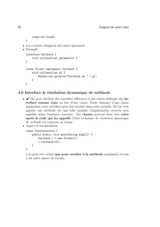 82                                                            Support de cours Java

             corps-de-classe
         }
     • Les crochets désignent des mots optionnels
     • Exemple
         interface Callback {
             void callback(int parametre) {
         }

         class Client implements Callback {
             void callback(int p) {
                 System.out.println(Callback de  + p);
             }
         }


4.6 Interface  résolution dynamique de méthode
     •   Â On peut déclarer des variables références à des objets utilisant une in-
       terface comme type au lieu d’une classe. Toute instance d’une classe
       implantant cette interface peut être stockée dans cette variable. Si l’on veut
       appeler une méthode via une telle variable, l’implantation correcte sera
       appellée selon l’instance courante. Les classes peuvent donc être crées
       après le code qui les appelle. Cette technique de résolution dynamique
       de méthode est coûteuse en temps.
     • Aspect d’encapsulation
         class TestInterface {
             public static void main(String args[]) {
                 Callback c = new Client();
                 c.callback(12);
             }
         }
         c ne peut être utilisé que pour accéder à la méthode callback() et non
         à un autre aspect de Client.
 