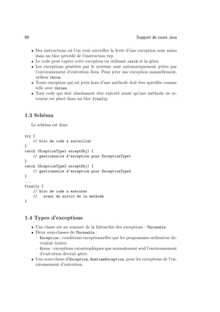 84                                                           Support de cours Java

     • Des instructions où l’on veut surveiller la levée d’une exception sont mises
         dans un bloc précédé de l’instruction try.
     •   Le code peut capter cette exception en utilisant catch et la gérer.
     •   Les exceptions générées par le système sont automatiquement jetées par
         l’environnement d’exécution Java. Pour jeter une exception manuellement,
         utiliesr throw.
     •   Toute exception qui est jetée hors d’une méthode doit être spéciﬁée comme
         telle avec throws.
     •   Tout code qui doit absolument être exécuté avant qu’une méthode ne re-
         tourne est placé dans un bloc finally.


1.3 Schéma
     Le schéma est donc

try {
    // bloc de code a surveiller
}
catch (EceptionType1 exceptObj) {
    // gestionnaire d’exception pour ExceptionType1
}
catch (EceptionType2 exceptObj) {
    // gestionnaire d’exception pour ExceptionType2
}
...
finally {
    // bloc de code a executer
    //    avant de sortir de la methode
}



1.4 Types d’exceptions
     • Une classe est au sommet de la hiérarchie des exceptions : Throwable
     • Deux sous-classes de Throwable :
       – Exception : conditions exceptionnelles que les programmes utilisateur de-
          vraient traiter.
       – Error : exceptions catastrophiques que normalement seul l’environnement
          d’exécution devrait gérer.
     • Une sous-classe d’Exception, RuntimeException, pour les exceptions de l’en-
       vironnement d’exécution.
 