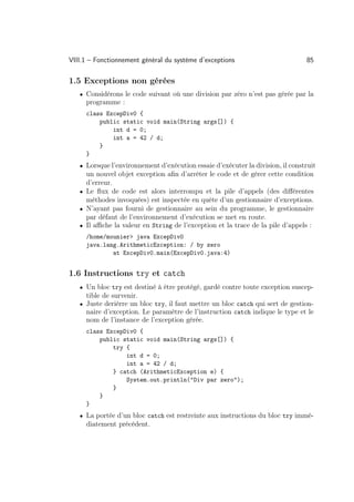 VIII.1 – Fonctionnement général du système d’exceptions                         85

1.5 Exceptions non gérées
   • Considérons le code suivant où une division par zéro n’est pas gérée par la
     programme :
     class ExcepDiv0 {
         public static void main(String args[]) {
             int d = 0;
             int a = 42 / d;
         }
     }
   • Lorsque l’environnement d’exécution essaie d’exécuter la division, il construit
     un nouvel objet exception aﬁn d’arrêter le code et de gérer cette condition
     d’erreur.
   • Le ﬂux de code est alors interrompu et la pile d’appels (des diﬀérentes
     méthodes invoquées) est inspectée en quête d’un gestionnaire d’exceptions.
   • N’ayant pas fourni de gestionnaire au sein du programme, le gestionnaire
     par défaut de l’environnement d’exécution se met en route.
   • Il aﬃche la valeur en String de l’exception et la trace de la pile d’appels :
     /home/mounier java ExcepDiv0
     java.lang.ArithmeticException: / by zero
             at ExcepDiv0.main(ExcepDiv0.java:4)


1.6 Instructions try et catch
   • Un bloc try est destiné à être protégé, gardé contre toute exception suscep-
     tible de survenir.
   • Juste derièrre un bloc try, il faut mettre un bloc catch qui sert de gestion-
     naire d’exception. Le paramètre de l’instruction catch indique le type et le
     nom de l’instance de l’exception gérée.
     class ExcepDiv0 {
         public static void main(String args[]) {
             try {
                 int d = 0;
                 int a = 42 / d;
             } catch (ArithmeticException e) {
                 System.out.println(Div par zero);
             }
         }
     }
   • La portée d’un bloc catch est restreinte aux instructions du bloc try immé-
     diatement précédent.
 