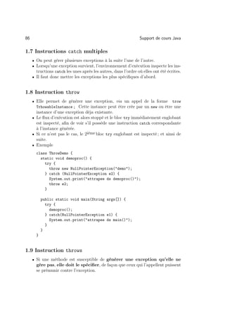 86                                                              Support de cours Java

1.7 Instructions catch multiples
     • On peut gérer plusieurs exceptions à la suite l’une de l’autre.
     • Lorsqu’une exception survient, l’environnement d’exécution inspecte les ins-
       tructions catch les unes après les autres, dans l’ordre où elles ont été écrites.
     • Il faut donc mettre les exceptions les plus spéciﬁques d’abord.



1.8 Instruction throw
     • Elle permet de générer une exception, via un appel de la forme              trow
       TrhowableInstance ; Cette instance peut être crée par un new ou être une
       instance d’une exception déja existante.
     • Le ﬂux d’exécution est alors stoppé et le bloc try immédiatement englobant
       est inspecté, aﬁn de voir s’il possède une instruction catch correspondante
       à l’instance générée.
     • Si ce n’est pas le cas, le 2ième bloc try englobant est inspecté ; et ainsi de
       suite.
     • Exemple

       class ThrowDemo {
         static void demoproc() {
           try {
             throw new NullPointerException(demo);
           } catch (NullPointerException e2) {
             System.out.print(attrapee ds demoproc());
             throw e2;
           }

           public static void main(String args[]) {
             try {
               demoproc();
             } catch(NullPointerException e1) {
               System.out.print(attrapee ds main());
             }
           }
       }


1.9 Instruction throws
     • Si une méthode est susceptible de générer une exception qu’elle ne
       gère pas, elle doit le spéciﬁer, de façon que ceux qui l’appellent puissent
       se prémunir contre l’exception.
 