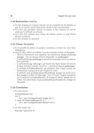 88                                                            Support de cours Java

1.10 Instruction finally
     • Un bloc finally est toujours exécuté, qu’une exception ait été générée ou
       non. Il est exécuté avant l’instruction suivant le bloc try précédent.
     • Si le bloc try précédent contient un return, le bloc finally est exécuté
       avant que la méthode ne retourne.
     • Ceci peut être pratique pour fermer des ﬁchiers ouverts et pour libérer
       diverses ressources.
     • Le bloc finally est optionnel.


1.11 Classe Throwable
     • Il est possible de générer ses propres exceptions en créant une sous classe
       d’Exception.
     • On peut alors utiliser ou redéﬁnir l’une des méthodes, héritée de Throwable :
       – Outre le constructeur sans argument, un constructeur Exception(String
         message) avec un message d’erreur disponible via getMessage().
       – la méthode String getMessage() qui renvoie le message fourni au construc-
         teur précédent.
       – la méthode String toString(), qui fournit une chaîne formée du nom de
         la classe de l’objet courant, suivi d’un :, suivi du résultat de getMessage()
       – la méthode fillInStackTrace() qui enregistre dans l’objet courant des
         informations à propos de la pile d’appels en cours.
       – la méthode void printStackTrace(PrintStream stream) qui envoie sur le
         ﬂux stream le résultat de toString(), suivi de la pile d’appels enregistrée
         par la méthode fillInStackTrace(). Si stream est absent, System.err est
         utilisé. Une autre forme, void printStackTrace(PrintWriter stream) est
         disponible.

1.12 Conclusion
     • Le code suivant
       FileInputStream fis;
       try {
           fis = new FileInputStream(readme.txt);
       } catch (FileNotFoundException e) {
           fis = new FileInputStream(default.txt);
       }
     • est plus propre que
       #include sys/errno.h
 