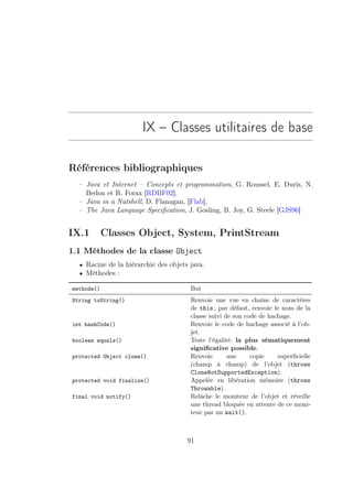 IX – Classes utilitaires de base

Références bibliographiques
  – Java et Internet – Concepts et programmation, G. Roussel, E. Duris, N.
    Bedon et R. Forax [RDBF02],
  – Java in a Nutshell, D. Flanagan, [Flab],
  – The Java Language Speciﬁcation, J. Gosling, B. Joy, G. Steele [GJS96]


IX.1        Classes Object, System, PrintStream
1.1 Méthodes de la classe Object
  • Racine de la hiérarchie des objets java.
  • Méthodes :

methode()                              But
String toString()                      Renvoie une vue en chaîne de caractères
                                       de this ; par défaut, renvoie le nom de la
                                       classe suivi de son code de hachage.
int hashCode()                         Renvoie le code de hachage associé à l’ob-
                                       jet.
boolean equals()                       Teste l’égalité, la plus sématiquement
                                       signiﬁcative possible.
protected Object clone()               Renvoie       une     copie    superﬁcielle
                                       (champ à champ) de l’objet (throws
                                       CloneNotSupportedException).
protected void finalize()              Appelée en libération mémoire (throws
                                       Throwable).
final void notify()                    Relâche le moniteur de l’objet et réveille
                                       une thread bloquée en attente de ce moni-
                                       teur par un wait().



                                      91
 
