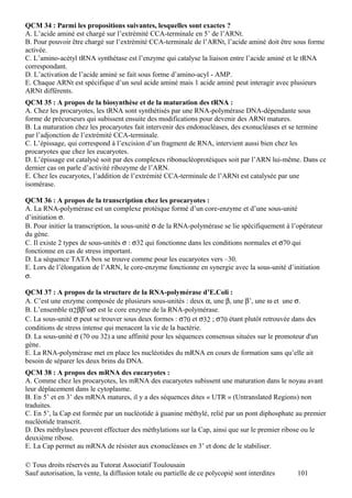 QCM 34 : Parmi les propositions suivantes, lesquelles sont exactes ?
A. L’acide aminé est chargé sur l’extrémité CCA-terminale en 5’ de l’ARNt.
B. Pour pouvoir être chargé sur l’extrémité CCA-terminale de l’ARNt, l’acide aminé doit être sous forme
activée.
C. L’amino-acétyl tRNA synthétase est l’enzyme qui catalyse la liaison entre l’acide aminé et le tRNA
correspondant.
D. L’activation de l’acide aminé se fait sous forme d’amino-acyl - AMP.
E. Chaque ARNt est spécifique d’un seul acide aminé mais 1 acide aminé peut interagir avec plusieurs
ARNt différents.
QCM 35 : A propos de la biosynthèse et de la maturation des tRNA :
A. Chez les procaryotes, les tRNA sont synthétisés par une RNA-polymérase DNA-dépendante sous
forme de précurseurs qui subissent ensuite des modifications pour devenir des ARNt matures.
B. La maturation chez les procaryotes fait intervenir des endonucléases, des exonucléases et se termine
par l’adjonction de l’extrémité CCA-terminale.
C. L’épissage, qui correspond à l’excision d’un fragment de RNA, intervient aussi bien chez les
procaryotes que chez les eucaryotes.
D. L’épissage est catalysé soit par des complexes ribonucléoprotéiques soit par l’ARN lui-même. Dans ce
dernier cas on parle d’activité ribozyme de l’ARN.
E. Chez les eucaryotes, l’addition de l’extrémité CCA-terminale de l’ARNt est catalysée par une
isomérase.

QCM 36 : A propos de la transcription chez les procaryotes :
A. La RNA-polymérase est un complexe protéique formé d’un core-enzyme et d’une sous-unité
d’initiation σ.
B. Pour initier la transcription, la sous-unité σ de la RNA-polymérase se lie spécifiquement à l’opérateur
du gène.
C. Il existe 2 types de sous-unités σ : σ32 qui fonctionne dans les conditions normales et σ70 qui
fonctionne en cas de stress important.
D. La séquence TATA box se trouve comme pour les eucaryotes vers –30.
E. Lors de l’élongation de l’ARN, le core-enzyme fonctionne en synergie avec la sous-unité d’initiation
σ.

QCM 37 : A propos de la structure de la RNA-polymérase d’E.Coli :
A. C’est une enzyme composée de plusieurs sous-unités : deux α, une β, une β’, une ω et une σ.
B. L’ensemble α2ββ’ωσ est le core enzyme de la RNA-polymérase.
C. La sous-unité σ peut se trouver sous deux formes : σ70 et σ32 ; σ70 étant plutôt retrouvée dans des
conditions de stress intense qui menacent la vie de la bactérie.
D. La sous-unité σ (70 ou 32) a une affinité pour les séquences consensus situées sur le promoteur d'un
gène.
E. La RNA-polymérase met en place les nucléotides du mRNA en cours de formation sans qu’elle ait
besoin de séparer les deux brins du DNA.
QCM 38 : A propos des mRNA des eucaryotes :
A. Comme chez les procaryotes, les mRNA des eucaryotes subissent une maturation dans le noyau avant
leur déplacement dans le cytoplasme.
B. En 5’ et en 3’ des mRNA matures, il y a des séquences dites « UTR » (Untranslated Regions) non
traduites.
C. En 5’, la Cap est formée par un nucléotide à guanine méthylé, relié par un pont diphosphate au premier
nucléotide transcrit.
D. Des méthylases peuvent effectuer des méthylations sur la Cap, ainsi que sur le premier ribose ou le
deuxième ribose.
E. La Cap permet au mRNA de résister aux exonucléases en 3’ et donc de le stabiliser.

© Tous droits réservés au Tutorat Associatif Toulousain
Sauf autorisation, la vente, la diffusion totale ou partielle de ce polycopié sont interdites    101
 