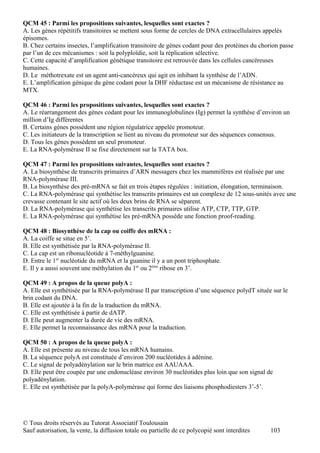 QCM 45 : Parmi les propositions suivantes, lesquelles sont exactes ?
A. Les gènes répétitifs transitoires se mettent sous forme de cercles de DNA extracellulaires appelés
épisomes.
B. Chez certains insectes, l’amplification transitoire de gènes codant pour des protéines du chorion passe
par l’un de ces mécanismes : soit la polyploïdie, soit la réplication sélective.
C. Cette capacité d’amplification génétique transitoire est retrouvée dans les cellules cancéreuses
humaines.
D. Le méthotrexate est un agent anti-cancéreux qui agit en inhibant la synthèse de l’ADN.
E. L’amplification génique du gène codant pour la DHF réductase est un mécanisme de résistance au
MTX.

QCM 46 : Parmi les propositions suivantes, lesquelles sont exactes ?
A. Le réarrangement des gènes codant pour les immunoglobulines (Ig) permet la synthèse d’environ un
million d’Ig différentes
B. Certains gènes possèdent une région régulatrice appelée promoteur.
C. Les initiateurs de la transcription se lient au niveau du promoteur sur des séquences consensus.
D. Tous les gènes possèdent un seul promoteur.
E. La RNA-polymérase II se fixe directement sur la TATA box.

QCM 47 : Parmi les propositions suivantes, lesquelles sont exactes ?
A. La biosynthèse de transcrits primaires d’ARN messagers chez les mammifères est réalisée par une
RNA-polymérase III.
B. La biosynthèse des pré-mRNA se fait en trois étapes régulées : initiation, élongation, terminaison.
C. La RNA-polymérase qui synthétise les transcrits primaires est un complexe de 12 sous-unités avec une
crevasse contenant le site actif où les deux brins de RNA se séparent.
D. La RNA-polymérase qui synthétise les transcrits primaires utilise ATP, CTP, TTP, GTP.
E. La RNA-polymérase qui synthétise les pré-mRNA possède une fonction proof-reading.

QCM 48 : Biosynthèse de la cap ou coiffe des mRNA :
A. La coiffe se situe en 5’.
B. Elle est synthétisée par la RNA-polymérase II.
C. La cap est un ribonucléotide à 7-méthylguanine.
D. Entre le 1er nucléotide du mRNA et la guanine il y a un pont triphosphate.
E. Il y a aussi souvent une méthylation du 1er ou 2ème ribose en 3’.

QCM 49 : A propos de la queue polyA :
A. Elle est synthétisée par la RNA-polymérase II par transcription d’une séquence polydT située sur le
brin codant du DNA.
B. Elle est ajoutée à la fin de la traduction du mRNA.
C. Elle est synthétisée à partir de dATP.
D. Elle peut augmenter la durée de vie des mRNA.
E. Elle permet la reconnaissance des mRNA pour la traduction.

QCM 50 : A propos de la queue polyA :
A. Elle est présente au niveau de tous les mRNA humains.
B. La séquence polyA est constituée d’environ 200 nucléotides à adénine.
C. Le signal de polyadénylation sur le brin matrice est AAUAAA.
D. Elle peut être coupée par une endonucléase environ 30 nucléotides plus loin que son signal de
polyadénylation.
E. Elle est synthétisée par la polyA-polymérase qui forme des liaisons phosphodiesters 3’-5’.




© Tous droits réservés au Tutorat Associatif Toulousain
Sauf autorisation, la vente, la diffusion totale ou partielle de ce polycopié sont interdites   103
 