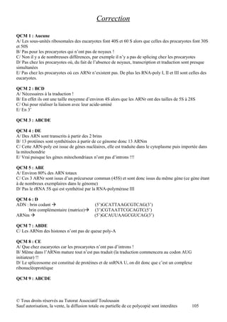 Correction

QCM 1 : Aucune
A/ Les sous-unités ribosomales des eucaryotes font 40S et 60 S alors que celles des procaryotes font 30S
et 50S
B/ Pas pour les procaryotes qui n’ont pas de noyaux !
C/ Non il y a de nombreuses différences, par exemple il n’y a pas de splicing chez les procaryotes
D/ Pas chez les procaryotes où, du fait de l’absence de noyaux, transcription et traduction sont presque
simultanées
E/ Pas chez les procaryotes où ces ARNr n’existent pas. De plus les RNA-poly I, II et III sont celles des
eucaryotes.

QCM 2 : BCD
A/ Nécessaires à la traduction !
B/ En effet ils ont une taille moyenne d’environ 4S alors que les ARNr ont des tailles de 5S à 28S
C/ Oui pour réaliser la liaison avec leur acide-aminé
E/ En 3’

QCM 3 : ABCDE

QCM 4 : DE
A/ Des ARN sont transcrits à partir des 2 brins
B/ 13 protéines sont synthétisées à partir de ce génome donc 13 ARNm
C/ Cette ARN-poly est issue de gènes nucléaires, elle est traduite dans le cytoplasme puis importée dans
la mitochondrie
E/ Vrai puisque les gènes mitochondriaux n’ont pas d’introns !!!

QCM 5 : ABE
A/ Environ 80% des ARN totaux
C/ Ces 3 ARNr sont issus d’un précurseur commun (45S) et sont donc issus du même gène (ce gène étant
à de nombreux exemplaires dans le génome)
D/ Pas le rRNA 5S qui est synthétisé par la RNA-polymérase III

QCM 6 : D
ADN : brin codant                           (5’)GCATTAAGCGTCAG(3’)
     brin complémentaire (matrice)          (3’)CGTAATTCGCAGTC(5’)
ARNm                                        (5’)GCAUUAAGCGUCAG(3’)

QCM 7 : ABDE
C/ Les ARNm des histones n’ont pas de queue poly-A

QCM 8 : CE
A/ Que chez eucaryotes car les procaryotes n’ont pas d’introns !
B/ Même dans l’ARNm mature tout n’est pas traduit (la traduction commencera au codon AUG
initiateur) !!
D/ Le spliceosome est constitué de protéines et de snRNA U, on dit donc que c’est un complexe
ribonucléoprotéique

QCM 9 : ABCDE



© Tous droits réservés au Tutorat Associatif Toulousain
Sauf autorisation, la vente, la diffusion totale ou partielle de ce polycopié sont interdites   105
 