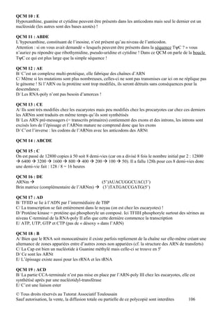 QCM 10 : E
Hypoxanthine, guanine et cytidine peuvent être présents dans les anticodons mais seul le dernier est un
nucléoside (les autres sont des bases azotés) !

QCM 11 : ABDE
L’hypoxanthine, constituant de l’inosine, n’est présent qu’au niveau de l’anticodon.
Attention : si on vous avait demandé « lesquels peuvent être présents dans la séquence TψC ? » vous
n’auriez pu répondre que ribothymidine, pseudo-uridine et cytidine ! Dans ce QCM on parle de la boucle
TψC ce qui est plus large que la simple séquence !

QCM 12 : AE
B/ C’est un complexe multi-protéique, elle fabrique des chaînes d’ARN
C/ Même si les mutations sont plus nombreuses, celles-ci ne sont pas transmises car ici on ne réplique pas
le génome ! Si l’ARN ou la protéine sont trop modifiés, ils seront détruits sans conséquences pour la
descendance.
D/ Les RNA-poly n’ont pas besoin d’amorces !

QCM 13 : CE
A/ Ils sont très modifiés chez les eucaryotes mais peu modifiés chez les procaryotes car chez ces derniers
les ARNm sont traduits en même temps qu’ils sont synthétisés
B/ Les ARN pré-messagers (= transcrits primaires) contiennent des exons et des introns, les introns sont
excisés lors de l’épissage et l’ARNm mature ne comprend donc que les exons
D/ C’est l’inverse : les codons de l’ARNm avec les anticodons des ARNt

QCM 14 : ABCDE

QCM 15 : C
On est passé de 12800 copies à 50 soit 8 demi-vies (car on a divisé 8 fois le nombre initial par 2 : 12800
 6400  3200  1600  800  400  200  100  50). Il a fallu 128h pour ces 8 demi-vies donc
une demi-vie fait : 128 / 8 = 16 heures

QCM 16 : DE
ARNm                                     (5’)AUACUGGCUAC(3’)
Brin matrice (complémentaire de l’ARNm)  (3’)TATGACCGATG(5’)

QCM 17 : AD
B/ TFIID se lie à l’ADN par l’intermédiaire de TBP
C/ La transcription se fait entièrement dans le noyau (on est chez les eucaryotes) !
D/ Protéine kinase = protéine qui phosphoryle un composé. Ici TFIIH phosphoryle surtout des sérines au
niveau C-terminal de la RNA-poly II afin que cette dernière commence la transcription
E/ ATP, UTP, GTP et CTP (pas de « désoxy » dans l’ARN)

QCM 18 : B
A/ Bien que le RNA soit monocaténaire il existe parfois repliement de la chaîne sur elle-même créant une
alternance de zones appariées entre d’autres zones non appariées (cf. la structure des ARN de transferts)
C/ La Cap est bien un nucléotide à Guanine méthylé mais celle-ci se trouve en 5'
D/ Ce sont les ARNt
E/ L’épissage existe aussi pour les rRNA et les tRNA

QCM 19 : ACD
B/ La partie CCA-terminale n’est pas mise en place par l’ARN-poly III chez les eucaryotes, elle est
synthétisé après par une nucléotidyl-transférase
E/ C’est une liaison ester
© Tous droits réservés au Tutorat Associatif Toulousain
Sauf autorisation, la vente, la diffusion totale ou partielle de ce polycopié sont interdites    106
 