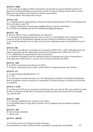 QCM 20 : ABDE
A/ Tout à fait, par exemple les mRNA des histones ont une demi-vie qui peut atteindre une heure en
phase S (où le besoin d’histones est grand) alors qu’elle n’est que de quelques minutes dans les autres
phases du cycle cellulaire où les besoins en histones sont moindres
C/ Certains mRNA sont stockés dans le noyau

QCM 21 : BE
A. L’enchaînement des ribonucléotides se fait par des liaisons phosphodiesters 3’-5’ et la biosynthèse des
RNA se fait dans le sens 5’-3’.
C. L’étape de maturation est assurée par des endonucléases et non des exonucléases.
D. Les ARN sont synthétisés par des RNA-polymérases DNA-dépendantes.

QCM 22 : AD
B. Dans les ARN, les bases complémentaires sont AU et CG.
C. La divergence des grands groupes du vivant a eu lieu il y a très longtemps mais la structure est très
conservée car elle est probablement optimale pour leur fonction (les mutations seraient létales).
E. Les zones fonctionnelles sont au centre car les activités catalytiques mettent essentiellement en jeu le
RNA.

QCM 23 : BE
A. Ces rRNA sont codés par un seul gène qui est transcrit en rRNA 30S. Le rRNA 30S subit ensuite une
étape de maturation par des endonucléases qui aboutit à la formation des 3 rRNA 16S, 23S et 5S.
C. Ces méthylations ont uniquement lieu chez les eucaryotes.
D. Les protéines ribosomales sont bien synthétisées dans le cytoplasme mais elles reviennent dans le
noyau après leur synthèse pour s’y associer avec les transcrits primaires des rRNA.

QCM 24 : ADE
B. Les tRNA sont de plus petite taille que les rRNA.
C. La boucle variable peut ne pas exister : certains tRNA ne comprennent donc que 3 boucles.

QCM 25 : CE
A. Il s’agit de liaisons phosphodiesters 3’-5’.
B. 5’  3’.
D. Les procaryotes n’ont pas de noyau, de ce fait transcription et traduction se déroulent simultanément
dans le cytoplasme. Pour les eucaryotes, la transcription se fait dans le noyau et la traduction se fait dans
le cytoplasme.

QCM 26 : ACDE
B. Le ribosome de 70S chez les procaryotes possède une petite sous-unité de 30S et une grande sous-unité
de 50S et le ribosome de 80S chez les eucaryotes possède une petite sous-unité de 40S et une grande
sous-unité de 60S.

QCM 27 : ABD
C. Il s’agit de la méthylation des cytosines et des riboses
E. Il est synthétisé dans le noyau puis est exporté vers le cytoplasme pour être traduit en protéines
ribosomales.
/
QCM 28 : ADE
B. Dans la boucle anticodon.
C. Liaison ester.

QCM 29 : ABCDE

© Tous droits réservés au Tutorat Associatif Toulousain
Sauf autorisation, la vente, la diffusion totale ou partielle de ce polycopié sont interdites       107
 