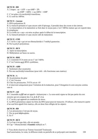 QCM 30 : BD
A. 2 étapes : aa + ATP → aa-AMP + 2Pi
              aa-AMP + ARNt → aa-ARNt + AMP
C. C’est grâce à la nucléotidyl-transférase.
E. Ce sont les ARNm.

QCM 31 : Aucune
A. RNA-polymérase II.
B. Le transcrit primaire n’a pas encore subi d’épissage, il possède donc des exons et des introns.
C. La transcription et la maturation se font dans le noyau puis c’est l’ARNm mature qui est exporté dans
le cytoplasme.
D. La coiffe ou « cap » est mise en place après le début de la transcription.
E. Le transcrit primaire n’a pas encore subi de maturation.

QCM 32 : CDE
A. C’est la « cap » qui est un ribonucléotide à 7-méthyl-guanosine.
B. Par la polyA-polymérase.

QCM 33 : BCE
A. Après la transcription.
D. Méthylation sur bases ou sucres.

QCM 34 : BDE
A. L’extrémité CCA-term est en 3’ de l’ARNt.
C. C’est l’amino-acyl tRNA synthétase.

QCM 35 : ABD
C. Seulement chez eucaryotes
E. Par une nucléotidyl-transférase (pour info : elle fonctionne sans matrice)

QCM 36 : A
B. Au promoteur du gène
C. C’est l’inverse
D. Chez les procaryotes, TATA est en -10
E. σ intervient uniquement pour l’initiation de la traduction, pour l’élongation le core-enzyme continu
sans σ.

QCM 37 : AD
B. L’ensemble α2ββ’ωσ est appelé « holoenzyme ». La sous-unité sigma ne fait pas partie du core
enzyme qui est composé des 2 α, de β, β’ et ω.
C. C’est σ32 qui apparaît en conditions de stress.
E. La RNA-polymérase sépare les brins du DNA pour pouvoir transcrire. D’ailleurs, elle transcrit à partir
d’un seul brin appelé brin matrice, elle est donc bien obligée de les séparer.

QCM 38 : BD
A. Les procaryotes n’ont pas de noyau.
C. Par un pont triphosphate.
E. En 5’

QCM 39 : BCE
A. La Cap n’est pas ôtée, elle est ajoutée.
D. Cap = ribonucléotide à Guanine méthylé en 7.

© Tous droits réservés au Tutorat Associatif Toulousain
Sauf autorisation, la vente, la diffusion totale ou partielle de ce polycopié sont interdites   108
 