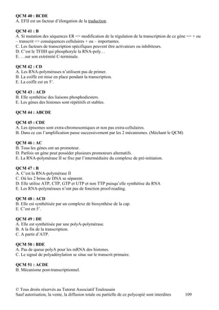 QCM 40 : BCDE
A. EFII est un facteur d’élongation de la traduction.

QCM 41 : B
A. Si mutation des séquences ER => modification de la régulation de la transcription de ce gène => + ou
– transcrit => conséquences cellulaires + ou – importantes.
C. Les facteurs de transcription spécifiques peuvent être activateurs ou inhibiteurs.
D. C’est le TFIIH qui phosphoryle la RNA-poly…
E. …sur son extrémité C-terminale.

QCM 42 : CD
A. Les RNA-polymérases n’utilisent pas de primer.
B. La coiffe est mise en place pendant la transcription.
E. La coiffe est en 5’.

QCM 43 : ACD
B. Elle synthétise des liaisons phosphodiesters.
E. Les gènes des histones sont répétitifs et stables.

QCM 44 : ABCDE

QCM 45 : CDE
A. Les épisomes sont extra-chromosomiques et non pas extra-cellulaires.
B. Dans ce cas l’amplification passe successivement par les 2 mécanismes. (Méchant le QCM)

QCM 46 : AC
B. Tous les gènes ont un promoteur.
D. Parfois un gène peut posséder plusieurs promoteurs alternatifs.
E. La RNA-polymérase II se fixe par l’intermédiaire du complexe de pré-initiation.

QCM 47 : B
A. C’est la RNA-polymérase II
C. Où les 2 brins de DNA se séparent.
D. Elle utilise ATP, CTP, GTP et UTP et non TTP puisqu’elle synthétise du RNA
E. Les RNA-polymérases n’ont pas de fonction proof-reading.

QCM 48 : ACD
B. Elle est synthétisée par un complexe de biosynthèse de la cap.
E. C’est en 5’.

QCM 49 : DE
A. Elle est synthétisée par une polyA-polymérase.
B. A la fin de la transcription.
C. A partir d’ATP.

QCM 50 : BDE
A. Pas de queue polyA pour les mRNA des histones.
C. Le signal de polyadénylation se situe sur le transcrit primaire.

QCM 51 : ACDE
B. Mécanisme post-transcriptionnel.



© Tous droits réservés au Tutorat Associatif Toulousain
Sauf autorisation, la vente, la diffusion totale ou partielle de ce polycopié sont interdites   109
 