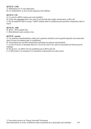 QCM 52 : CDE
A. Méthylation de 1% des adénosines.
B. Ces méthylations se font sur des séquences bien définies.

QCM 53 : CD
A. Ce sont les mRNA matures qui sont transférés.
B. Utilise des exportines dont vous aurez la joie de faire plus ample connaissance en Bio cell.
E. Pas de traduction dans le noyau ! mRNA traduits dans le cytoplasme puis protéines réimportées dans le
noyau.

QCM 54 : ADE
B. iRNA = RNA double brin.
C. Rôle défensif contre certains virus.

QCM 55 : aucune
A. Les protéines mitochondriales codées par le génome nucléaire (soit la grande majorité) sont transcrites
dans le noyau (et traduites dans le cytoplasme).
B. Transcription par une RNA-polymérase spécifique du génome mitochondrial.
C. Le taux d’erreur est identique dans les 2 cas (ni les unes ni les autres ne possèdent de fonction proof-
reading).
D. Pas de tous : les rRNA 5S sont synthétisés par la RNA-poly III.
E. La RNA-poly I est résistante à l’α amanitine contrairement aux deux autres.




© Tous droits réservés au Tutorat Associatif Toulousain
Sauf autorisation, la vente, la diffusion totale ou partielle de ce polycopié sont interdites    110
 