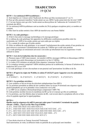 TRADUCTION
                                           19 QCM
QCM 1 : Les aminoacyl-tRNAsynthétases :
A. Sont réparties en 2 classes selon l’hydroxyle du ribose qu’elles reconnaissent (2’ ou 3’)
B. Pour qu’elles puissent transférer l’acide aminé sur son ARNt l’acide aminé doit être lié à de l’AMP
C. C’est une liaison ester qui relie l’acide aminé au désoxyribose de l’adénosine de l’extrémité CCA-
terminale des tRNA
D. Les aminoacyl-tRNAsynthétases sont au nombre de 20 (à quelques exceptions près), ce nombre est
constant.
E. Elles lient les acides aminés à leur ARN de transfert avec une bonne fidélité

QCM 2 : Le code génétique :
A. Il fait le lien entre le message nucléotidique et le message protéique
B. Le tableau du code génétique fait apparaître les différentes combinaisons possibles entre les
nucléotides de l’ADN et les acides aminés qui sont codés par ces triplets
C. Il y a autant de codons que d’acides aminés
D. Grâce au tableau du code génétique, si on connaît l’enchaînement des acides aminés d’une protéine on
peut retrouver exactement l’enchaînement de codons de l’ARNm qui a codé cette protéine
E. Le code génétique est strictement universel c’est-à-dire qu’absolument tous les organismes vivants
utilisent le même

QCM 3 : Lors de la traduction chez les eucaryotes :
A. Plusieurs types d’ARN interviennent : de transfert (ARNt), messager (ARNm) et ribosomique (ARNr)
B. La grande sous-unité ribosomique est la première à se lier à l’ARNm.
C. Le codon ATG initiateur est précédé d'une séquence 'consensus' de Kosak.
D. Le complexe ternaire comprend l’ARNt initiateur porteur de la méthionine, le facteur d’initiation de la
traduction eIF2 et un ATP
E. Le code génétique est non chevauchant et non ponctué sauf 'ponctuations' de début et de fin.

QCM 4 : D’après les règles du Wobble, le codon (5’)AGG(3’) peut s’apparier avec les anticodons
suivants :
A. (5’)UGG(3’) B. (5’)UCU(3’) C. (5’)UCC(3’) D. (5’)CCI(3’) E. (5’)CCU(3’)

QCM 5 : Les protéines sécrétées :
A. Leur synthèse se fait au niveau du réticulum endoplasmique lisse (REL)
B. Ces protéines possèdent au début de leur synthèse (donc au niveau N-terminal) une séquence signal
plutôt hydrophobe qui est le préalable à leur conduction vers le RE
C. Le SRP est un complexe ribonucléoprotéique comprenant l’ARN 7SL
D. Cette protéine sécrétée traverse la membrane du RE au fur et à mesure qu’elle est synthétisée
E. Ces protéines, une fois libérées dans la lumière du RE, vont revenir dans le cytoplasme afin de se faire
cliver le peptide-signal par la signal-peptidase

QCM 6 :
Quelles sont les séquences de mRNA pouvant coder pour l’extrémité C-terminale du peptide
suivant : (NH2)…Trp-Cys-Gly-Met-Arg (COOH)
A. (5’)…UGG UGU GGA UAA AGG UGG (3’)
B. (5’)…UGG UGC GGU AUG CGA UGA UGG UAC UCC GAC…(3’)
C. (3’)…GCU UGA AAA AAU AGC GUA AGG CGU GGU ACG AAC…(5’)
D. (5’)…AGC GCU UUU GUC GAC CGA GUA AGC GGG…(3’)
E. (5’)…GCU UGG UGU GGG AUG CGU ACU (3’)

© Tous droits réservés au Tutorat Associatif Toulousain
Sauf autorisation, la vente, la diffusion totale ou partielle de ce polycopié sont interdites    111
 