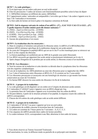 QCM 7 : Le code génétique :
A. Il est équivoque car un codon code pour un seul acide-aminé
B. Chez les procaryotes 3 cadres de lectures sont fonctionnellement possibles selon la base de départ
C. L’ARNt(Met) initiateur est différent des autres ARNt(Met)
D. L’appariement codon / anticodon est antiparallèle c’est-à-dire que la base 1 du codon s’apparie avec la
base 3 de l’anticodon et inversement
E. Le bon cadre de lecture est trouvé grâce à la séquence consensus de Kosak

QCM 8 : Soit la séquence suivante de codons d’un mRNA : (3’)…GAC UGU CAG CUA GGU…(5’)
À quelle séquence d’acides aminés peut-elle donner naissance ?
A. (NH2)…Asp-Cys-Gln-Leu-Gly…(COOH)
B. (NH2)…Cys-Gln-Leu-Gly-Asp…(COOH)
C. (COOH)…Gly-Leu-Gln-Cys-Asp…(NH2)
D. (COOH)…Asp-Cys-Gln-Leu-Gly…(NH2)
E. Aucune des propositions n’est exacte

QCM 9 : La traduction chez les eucaryotes :
A. Dans le complexe d’initiation sont présents le ribosome entier, le mRNA et le tRNA(Met)-Met
initiateur (tRNA initiateur spécifique de la méthionine chargé de son acide-aminé)
B. Au cours de l’élongation le peptidyl-tRNA qui est sur le site P va être transloqué pour se retrouver sur
le site E et être expulsé du ribosome
C. La liaison peptidique est synthétisée par un ARN de la grande sous-unité ribosomale
D. Les tRNA successifs qui apportent leur acide aminé se positionnent initialement sur le site A
E. Après chaque élongation de la protéine par un acide aminé, le ribosome avance d’un nucléotide

QCM 10 : Les ribosomes :
A. Sont les acteurs de la traduction et cette dernière se déroule dans le cytoplasme donc les ribosomes
sont des organites cytoplasmiques
B. Lors de la traduction, les ARNt pénètrent au cœur des ribosomes pour se rapprocher des ARNr
C. Les 3 sites d’interactions entre ribosomes et tRNA (A, P, E) existent sur les 2 sous-unités
D. Les ribosomes procaryotes et eucaryotes ont une homologie de structure ce qui montre leur bonne
conservation au cours de l’évolution
E. Un facteur RRF dissocie les sous-unités du ribosome à la fin de la traduction

QCM 11 : A propos de la traduction :
A. Le code génétique est dit dégénéré car un codon est à l’origine de plusieurs acides aminés.
B. L’anticodon (3’)AGG(5’) peut s’apparier avec un tRNA chargé par Arg.
C. La première base de l’anticodon s’apparie avec la troisième base du codon du tRNA.
D. On peut déduire, à partir de la structure primaire d’un peptide, la séquence exacte des codons du
mRNA correspondant.
E. Chacun des 64 codons du code génétique code un acide aminé différent.

QCM 12 : A propos de la traduction :
A. L’anticodon (5’)IUA(3’) ne peut s’apparier qu’avec un seul codon.
B. Le phénomène du wobble concerne la troisième base de l’anticodon.
C. Un codon est constitué de 3 bases parmi les 5 suivantes : A, G, C, U, I.
D. Une séquence de mRNA possède deux cadres de lecture possibles.
E. Le codon initiateur AUG, correspondant à une Met, détermine le bon cadre de lecture.




© Tous droits réservés au Tutorat Associatif Toulousain
Sauf autorisation, la vente, la diffusion totale ou partielle de ce polycopié sont interdites    112
 