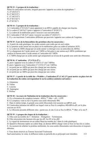 QCM 13 : À propos de la traduction :
Parmi les anticodons suivants, lesquels peuvent s’apparier au codon du tryptophane ?
A. (5’)ACC(3’)
B. (3’)GCC(5’)
C. (3’)ACU(5’)
D. (5’)CCA(3’)
E. (5’)CCI(3’)

QCM 14 : À propos de la traduction :
A. L’anticodon (5’)UAA(3’) peut appartenir à un tRNA capable de charger une leucine.
B. Le codon (5’)ACG(3’) peut s’apparier à l’anticodon (5’)UGC(3’).
C. Le codon de la méthionine peut s’associer à un seul anticodon.
D. L’anticodon (3’)ICA(5’) peut s’associer au codon (5’)AGU(3’).
E. Il y a au maximum 2 anticodons différents qui peuvent s’apparier aux codons de l’arginine.

QCM 15 : Lors de la biosynthèse des protéines chez les eucaryotes :
A. A partir du code génétique, les acides aminés sont codés par un seul codon.
B. Le premier acide aminé mis en place est la méthionine grâce au codon d’initiation AUG.
C. Le codon du ARNt chargé par un acide aminé va interagir avec un anticodon du ARNm.
D. Le chargement de l’acide aminé sur l’ARNt se fait grâce à une amino-acyl ARNt synthétase qui
catalyse la liaison entre l’acide aminé et l’anticodon de l’ARNt.
E. L’ARNt chargé par un acide aminé agit uniquement au niveau de la grande sous unité des ribosomes.

QCM 16 : L’anticodon (3’) CGA (5’) :
A. peut s’apparier avec le codon (5’) GCU (3’) de l’ARNm.
B. peut s’apparier avec l’anticodon (3’) UCG (5’) de l’ARNm.
C. est porté par un ARNt qui peut être chargé par une alanine.
D. est porté par un ARNt qui peut être chargé par une sérine.
E. est porté par un ARNt qui peut être chargé par une valine.

QCM 17 : A partir de la table du « Wobble », l’anticodon (5’) CAG (3’) peut mettre en place lors de
la traduction du codon correspondant le ou les acide(s) aminé(s) suivant(s) :
A. Glutamine
B. Valine
C. Leucine
D. Asparagine
E. Proline

QCM 18 : Au cours de l'initiation de la traduction chez les eucaryotes :
A. Il y a formation du complexe ternaire : tRNAi Met-Met + eIF2 + GTP.
B. Ce complexe vient se lier à la petite sous-unité ribosomale 40S.
C. Dans le même temps, la grande sous-unité ribosomale s'est associée au mRNA seul.
D. L'anticodon initiateur du mRNA sur lequel vient se fixer le complexe 40S-tRNA-eIF2 est le plus
souvent un AUG.
E. Le ribosome possède différents sites : parmi eux, le site A où se fixe le tRNAi Met-Met et le site P.

QCM 19 : A propos des étapes de la traduction :
A. Elles sont au nombre de 3 : Initiation – Élongation – Terminaison.
B. Elles nécessitent des facteurs tels que les eIF, les EF et les eRF.
C. Le signal de terminaison est un codon Stop (au nombre de 3 dans le code génétique).
D. Quand le ribosome repère un codon Stop, un dernier tRNA chargé vient se fixer en face de ce codon.
E. Au moment de relâcher la protéine néoformée, les sous-unités ribosomales sont dissociées et toujours
détruites.
© Tous droits réservés au Tutorat Associatif Toulousain
Sauf autorisation, la vente, la diffusion totale ou partielle de ce polycopié sont interdites      113
 