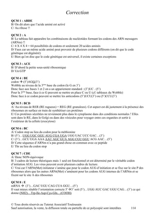 Correction
QCM 1 : ABDE
B/ On dit alors que l’acide aminé est activé
C/ Au ribose !!

QCM 2 : A
B/ Le tableau fait apparaître les combinaisons de nucléotides formant les codons des ARN messagers
(ARNm) !!
C/ 4 X 4 X 4 = 64 possibilités de codons et seulement 20 acides aminés
D/ Faux car un même acide aminé peut provenir de plusieurs codons différents (on dit que le code
génétique est dégénéré)
E/ Bien qu’on dise que le code génétique est universel, il existe certaines exceptions

QCM 3 : ACE
B/ D’abord la petite sous-unité ribosomique
D/ Un GTP

QCM 4 : BE
codon  (5’)AGG(3’)
Wobble au niveau de la 3ème base du codon (le G en 3’)
Donc face aux bases 1 et 2 on a un appariement standard : (3’)UC . (5’)
Pour la 3ème base, face à ce G peuvent se mettre en place C ou U (cf. tableaux du Wobble)
Donc face à ce codon peuvent se mettre les anticodons (5’)UCU(3’) ou (5’)CCU(3’)

QCM 5 : BCD
A/ Au niveau de RER (RE rugueux) = REG (RE granuleux). Cet aspect est dû justement à la présence des
ribosomes en surface en train de synthétiser ces protéines
E/ Ces protéines sécrétées ne reviennent plus dans le cytoplasme dans des conditions normales ! Elles
sont dans le RE, dans le Golgi ou dans des vésicules pour voyager entre ces organites et sortir à
l’extérieur de la cellule (exocytose)

QCM 6 : BC
A/ Codon stop au lieu du codon pour la méthionine
B/ (5’)…UGG UGC GGU AUG CGA UGA UGG UAC UCC GAC…(3’)
C/ (3’)…GCU UGA AAA AAU AGC GUA AGG CGU GGU ACG AAC…(5’)
D/ Cette séquence d’ARNm n’a pas grand chose en commun avec ce peptide
E/ Thr au lieu du codon stop

QCM 7 : CDE
A/ Donc NON-équivoque
B/ 3 cadres de lecture théoriques mais 1 seul est fonctionnel et est déterminé par le véritable codon
d’initiation AUG. Les virus peuvent avoir plusieurs cadres de lecture.
C/ Vrai car l’ARNt(Met) initiateur s’amène que pour le codon AUG d’initiation et se fixe sur le site P des
ribosomes alors que les autres ARNt(Met) s’amènent pour les codons AUG internes de l’ARNm et se
fixent sur le site A des ribosomes

QCM 8 : E
mRNA  (3’)…GAC UGU CAG CUA GGU…(5’)
Il vaut mieux rétablir l’orientation correcte 5’3’ soit (5’)…UGG AUC GAC UGU CAG…(3’) ce qui
donne (NH2)…Trp-Ile-Asp-Cys-Gln…(COOH)


© Tous droits réservés au Tutorat Associatif Toulousain
Sauf autorisation, la vente, la diffusion totale ou partielle de ce polycopié sont interdites   114
 