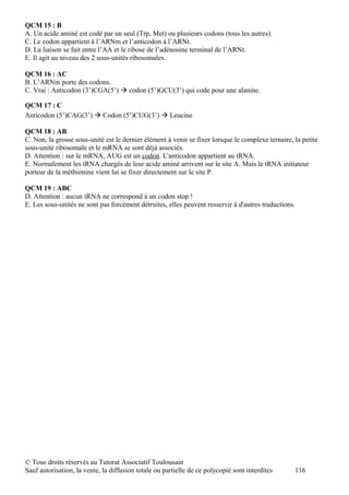 QCM 15 : B
A. Un acide aminé est codé par un seul (Trp, Met) ou plusieurs codons (tous les autres).
C. Le codon appartient à l’ARNm et l’anticodon à l’ARNt.
D. La liaison se fait entre l’AA et le ribose de l’adénosine terminal de l’ARNt.
E. Il agit au niveau des 2 sous-unités ribosomales.

QCM 16 : AC
B. L’ARNm porte des codons.
C. Vrai : Anticodon (3’)CGA(5’)  codon (5’)GCU(3’) qui code pour une alanine.

QCM 17 : C
Anticodon (5’)CAG(3’)  Codon (5’)CUG(3’)  Leucine

QCM 18 : AB
C. Non, la grosse sous-unité est le dernier élément à venir se fixer lorsque le complexe ternaire, la petite
sous-unité ribosomale et le mRNA se sont déjà associés.
D. Attention : sur le mRNA, AUG est un codon. L'anticodon appartient au tRNA.
E. Normalement les tRNA chargés de leur acide aminé arrivent sur le site A. Mais le tRNA initiateur
porteur de la méthionine vient lui se fixer directement sur le site P.

QCM 19 : ABC
D. Attention : aucun tRNA ne correspond à un codon stop !
E. Les sous-unités ne sont pas forcément détruites, elles peuvent resservir à d'autres traductions.




© Tous droits réservés au Tutorat Associatif Toulousain
Sauf autorisation, la vente, la diffusion totale ou partielle de ce polycopié sont interdites      116
 