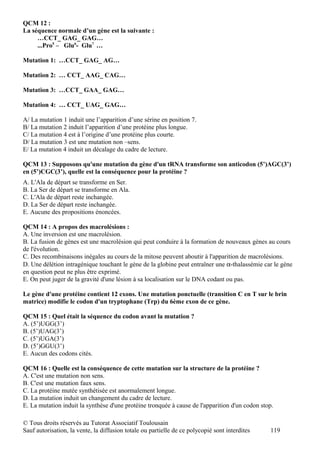 QCM 12 :
La séquence normale d’un gène est la suivante :
     …CCT_ GAG_ GAG…
     ...Pro5 – Glu6- Glu7 …

Mutation 1: …CCT_ GAG_ AG…

Mutation 2: … CCT_ AAG_ CAG…

Mutation 3: …CCT_ GAA_ GAG…

Mutation 4: … CCT_ UAG_ GAG…

A/ La mutation 1 induit une l’apparition d’une sérine en position 7.
B/ La mutation 2 induit l’apparition d’une protéine plus longue.
C/ La mutation 4 est à l’origine d’une protéine plus courte.
D/ La mutation 3 est une mutation non –sens.
E/ La mutation 4 induit un décalage du cadre de lecture.

QCM 13 : Supposons qu'une mutation du gène d'un tRNA transforme son anticodon (5’)AGC(3’)
en (5’)CGC(3’), quelle est la conséquence pour la protéine ?
A. L'Ala de départ se transforme en Ser.
B. La Ser de départ se transforme en Ala.
C. L'Ala de départ reste inchangée.
D. La Ser de départ reste inchangée.
E. Aucune des propositions énoncées.

QCM 14 : A propos des macrolésions :
A. Une inversion est une macrolésion.
B. La fusion de gènes est une macrolésion qui peut conduire à la formation de nouveaux gènes au cours
de l'évolution.
C. Des recombinaisons inégales au cours de la mitose peuvent aboutir à l'apparition de macrolésions.
D. Une délétion intragénique touchant le gène de la globine peut entraîner une α-thalassémie car le gène
en question peut ne plus être exprimé.
E. On peut juger de la gravité d'une lésion à sa localisation sur le DNA codant ou pas.

Le gène d'une protéine contient 12 exons. Une mutation ponctuelle (transition C en T sur le brin
matrice) modifie le codon d'un tryptophane (Trp) du 6ème exon de ce gène.

QCM 15 : Quel était la séquence du codon avant la mutation ?
A. (5’)UGG(3’)
B. (5’)UAG(3’)
C. (5’)UGA(3’)
D. (5’)GGU(3’)
E. Aucun des codons cités.

QCM 16 : Quelle est la conséquence de cette mutation sur la structure de la protéine ?
A. C'est une mutation non sens.
B. C'est une mutation faux sens.
C. La protéine mutée synthétisée est anormalement longue.
D. La mutation induit un changement du cadre de lecture.
E. La mutation induit la synthèse d'une protéine tronquée à cause de l'apparition d'un codon stop.

© Tous droits réservés au Tutorat Associatif Toulousain
Sauf autorisation, la vente, la diffusion totale ou partielle de ce polycopié sont interdites   119
 