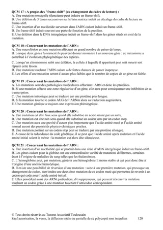 QCM 17 : A propos des "frame-shift" (ou changement du cadre de lecture) :
A. Une mutation ponctuelle silencieuse peut induire un frame-shift.
B. Une délétion de 3 bases successives sur le brin matrice induit un décalage du cadre de lecture ou
frame-shift.
C. Une insertion d’un nucléotide survenant dans l'ADN codant induit un frame-shift.
D. Un frame-shift induit souvent une perte de fonction de la protéine.
E. Une délétion dans le DNA intergénique induit un frame-shift dans les gènes situés en aval de la
mutation.

QCM 18 : Concernant les mutations de l’ADN :
A. Une macrolésion est une mutation affectant un grand nombre de paires de bases.
B. Lorsque deux gènes fusionnent ils peuvent donner naissance à un nouveau gène : ce mécanisme a
contribué à l’évolution phylogénétique des espèces.
C. Lorsqu’un chromosome subit une délétion, la cellule à laquelle il appartient peut soit mourir soit
réparer cette lésion.
D. Une mutation touchant l’ADN codant a de fortes chances de passer inaperçue.
E. Les effets d’une mutation seront d’autant plus faibles que le nombre de copies de ce gène est faible.

QCM 19 : Concernant les mutations de l’ADN :
A. Les mutations sont des pathologies moléculaires affectant l’ADN et donc les protéines.
B. Si une mutation affecte une zone régulatrice d’un gène, elle aura pour conséquence une inhibition de sa
transcription.
C. Une mutation intronique peut se traduire par une protéine plus longue.
D. Si la mutation touche le codon AUG de l’ARNm alors sa traduction augmentera.
E. Une mutation génique a toujours une expression phénotypique.

QCM 20 : Concernant les mutations de l’ADN :
A. Une mutation est dite faux sens quand elle substitue un acide aminé par un autre.
B. Une mutation est dite non sens quand elle substitue un codon sens par un codon stop.
C. Une mutation aura une gravité d’autant plus importante que l’acide aminé muté et l’acide aminé
normal auront des propriétés physico-chimiques proches.
D. Une mutation portant sur un codon stop peut se traduire par une protéine allongée.
E. A cause de la redondance du code génétique, il se peut que l’acide aminé après mutation et l’acide
aminé initial soient le même : la mutation est alors dite silencieuse.

QCM 21 : Concernant les mutations de l’ADN :
A. Une insertion d’un nucléotide qui se produit dans une zone d’ADN intergénique induit un frame-shift.
B. Les gènes codant pour la globine ont une extraordinaire variété de mutations différentes, certaines
étant à l’origine de maladies du sang telles que les thalassémies.
C. L’hémoglobine peut, par mutation, générer une hémoglobine E moins stable et qui peut donc être à
l’origine d’une anémie hémolytique.
D. Il existe une possibilité de réversion d’une mutation : suite à une première mutation, qui provoque un
changement de codon, surviendra une deuxième mutation de ce codon muté qui permettra de revenir à un
codon qui code pour l’acide aminé initial.
E. Elles possèdent aussi des ARNt particuliers, dit suppresseurs, qui peuvent réverser la mutation
touchant un codon grâce à une mutation touchant l’anticodon correspondant.




© Tous droits réservés au Tutorat Associatif Toulousain
Sauf autorisation, la vente, la diffusion totale ou partielle de ce polycopié sont interdites    120
 