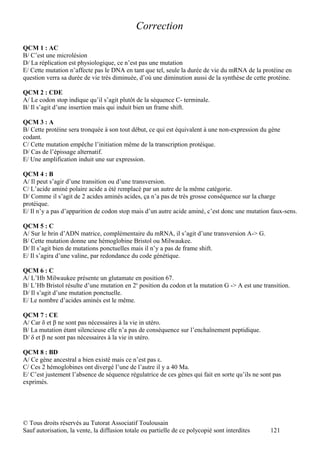 Correction
QCM 1 : AC
B/ C’est une microlésion
D/ La réplication est physiologique, ce n’est pas une mutation
E/ Cette mutation n’affecte pas le DNA en tant que tel, seule la durée de vie du mRNA de la protéine en
question verra sa durée de vie très diminuée, d’où une diminution aussi de la synthèse de cette protéine.

QCM 2 : CDE
A/ Le codon stop indique qu’il s’agit plutôt de la séquence C- terminale.
B/ Il s’agit d’une insertion mais qui induit bien un frame shift.

QCM 3 : A
B/ Cette protéine sera tronquée à son tout début, ce qui est équivalent à une non-expression du gène
codant.
C/ Cette mutation empêche l’initiation même de la transcription protéique.
D/ Cas de l’épissage alternatif.
E/ Une amplification induit une sur expression.

QCM 4 : B
A/ Il peut s’agir d’une transition ou d’une transversion.
C/ L’acide aminé polaire acide a été remplacé par un autre de la même catégorie.
D/ Comme il s’agit de 2 acides aminés acides, ça n’a pas de très grosse conséquence sur la charge
protéique.
E/ Il n’y a pas d’apparition de codon stop mais d’un autre acide aminé, c’est donc une mutation faux-sens.

QCM 5 : C
A/ Sur le brin d’ADN matrice, complémentaire du mRNA, il s’agit d’une transversion A-> G.
B/ Cette mutation donne une hémoglobine Bristol ou Milwaukee.
D/ Il s’agit bien de mutations ponctuelles mais il n’y a pas de frame shift.
E/ Il s’agira d’une valine, par redondance du code génétique.

QCM 6 : C
A/ L’Hb Milwaukee présente un glutamate en position 67.
B/ L’Hb Bristol résulte d’une mutation en 2e position du codon et la mutation G -> A est une transition.
D/ Il s’agit d’une mutation ponctuelle.
E/ Le nombre d’acides aminés est le même.

QCM 7 : CE
A/ Car δ et β ne sont pas nécessaires à la vie in utéro.
B/ La mutation étant silencieuse elle n’a pas de conséquence sur l’enchaînement peptidique.
D/ δ et β ne sont pas nécessaires à la vie in utéro.

QCM 8 : BD
A/ Ce gène ancestral a bien existé mais ce n’est pas ε.
C/ Ces 2 hémoglobines ont divergé l’une de l’autre il y a 40 Ma.
E/ C’est justement l’absence de séquence régulatrice de ces gènes qui fait en sorte qu’ils ne sont pas
exprimés.




© Tous droits réservés au Tutorat Associatif Toulousain
Sauf autorisation, la vente, la diffusion totale ou partielle de ce polycopié sont interdites    121
 