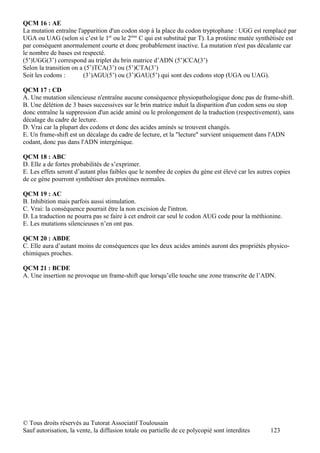 QCM 16 : AE
La mutation entraîne l'apparition d'un codon stop à la place du codon tryptophane : UGG est remplacé par
UGA ou UAG (selon si c’est le 1er ou le 2ème C qui est substitué par T). La protéine mutée synthétisée est
par conséquent anormalement courte et donc probablement inactive. La mutation n'est pas décalante car
le nombre de bases est respecté.
(5’)UGG(3’) correspond au triplet du brin matrice d’ADN (5’)CCA(3’)
Selon la transition on a (5’)TCA(3’) ou (5’)CTA(3’)
Soit les codons :       (3’)AGU(5’) ou (3’)GAU(5’) qui sont des codons stop (UGA ou UAG).

QCM 17 : CD
A. Une mutation silencieuse n'entraîne aucune conséquence physiopathologique donc pas de frame-shift.
B. Une délétion de 3 bases successives sur le brin matrice induit la disparition d'un codon sens ou stop
donc entraîne la suppression d'un acide aminé ou le prolongement de la traduction (respectivement), sans
décalage du cadre de lecture.
D. Vrai car la plupart des codons et donc des acides aminés se trouvent changés.
E. Un frame-shift est un décalage du cadre de lecture, et la "lecture" survient uniquement dans l'ADN
codant, donc pas dans l'ADN intergénique.

QCM 18 : ABC
D. Elle a de fortes probabilités de s’exprimer.
E. Les effets seront d’autant plus faibles que le nombre de copies du gène est élevé car les autres copies
de ce gène pourront synthétiser des protéines normales.

QCM 19 : AC
B. Inhibition mais parfois aussi stimulation.
C. Vrai: la conséquence pourrait être la non excision de l'intron.
D. La traduction ne pourra pas se faire à cet endroit car seul le codon AUG code pour la méthionine.
E. Les mutations silencieuses n’en ont pas.

QCM 20 : ABDE
C. Elle aura d’autant moins de conséquences que les deux acides aminés auront des propriétés physico-
chimiques proches.

QCM 21 : BCDE
A. Une insertion ne provoque un frame-shift que lorsqu’elle touche une zone transcrite de l’ADN.




© Tous droits réservés au Tutorat Associatif Toulousain
Sauf autorisation, la vente, la diffusion totale ou partielle de ce polycopié sont interdites     123
 