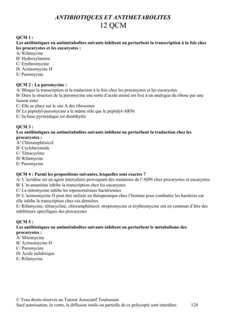 ANTIBIOTIQUES ET ANTIMETABOLITES
                                                12 QCM
QCM 1 :
Les antibiotiques ou antimétabolites suivants inhibent ou perturbent la transcription à la fois chez
les procaryotes et les eucaryotes :
A/ Rifamycine
B/ Hydroxylamine
C/ Erythromycine
D/ Actinomycine D
E/ Puromycine

QCM 2 : La puromycine :
A/ Bloque la transcription et la traduction à la fois chez les procaryotes et les eucaryotes
B/ Dans la structure de la puromycine une sorte d’acide aminé est fixé à un analogue du ribose par une
liaison ester
C/ Elle se place sur le site A des ribosomes
D/ Le peptidyl-puromycine a le même rôle que le peptidyl-ARNt
E/ Sa base pyrimidique est diméthylée

QCM 3 :
Les antibiotiques ou antimétabolites suivants inhibent ou perturbent la traduction chez les
procaryotes :
A/ Chloramphénicol
B/ Cycloheximide
C/ Tétracycline
D/ Rifamycine
E/ Puromycine

QCM 4 : Parmi les propositions suivantes, lesquelles sont exactes ?
A/ L’acridine est un agent intercalaire provoquant des mutations de l’ADN chez procaryotes et eucaryotes
B/ L’α-amanitine inhibe la transcription chez les eucaryotes
C/ La mitomycine inhibe les topoisomérases bactériennes
D/ L’actinomycine D peut être utilisée en thérapeutique chez l’homme pour combattre les bactéries car
elle inhibe la transcription chez ces dernières
E/ Rifamycine, tétracycline, chloramphénicol, streptomycine et érythromycine ont en commun d’être des
inhibiteurs spécifiques des procaryotes

QCM 5 :
Les antibiotiques ou antimétabolites suivants inhibent ou perturbent le métabolisme des
procaryotes :
A/ Mitomycine
B/ Actinomycine D
C/ Puromycine
D/ Acide nalidixique
E/ Rifamycine




© Tous droits réservés au Tutorat Associatif Toulousain
Sauf autorisation, la vente, la diffusion totale ou partielle de ce polycopié sont interdites   124
 