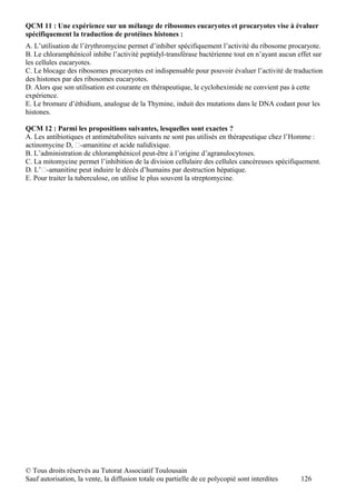 QCM 11 : Une expérience sur un mélange de ribosomes eucaryotes et procaryotes vise à évaluer
spécifiquement la traduction de protéines histones :
A. L’utilisation de l’érythromycine permet d’inhiber spécifiquement l’activité du ribosome procaryote.
B. Le chloramphénicol inhibe l’activité peptidyl-transférase bactérienne tout en n’ayant aucun effet sur
les cellules eucaryotes.
C. Le blocage des ribosomes procaryotes est indispensable pour pouvoir évaluer l’activité de traduction
des histones par des ribosomes eucaryotes.
D. Alors que son utilisation est courante en thérapeutique, le cycloheximide ne convient pas à cette
expérience.
E. Le bromure d’éthidium, analogue de la Thymine, induit des mutations dans le DNA codant pour les
histones.

QCM 12 : Parmi les propositions suivantes, lesquelles sont exactes ?
A. Les antibiotiques et antimétabolites suivants ne sont pas utilisés en thérapeutique chez l’Homme :
actinomycine D, -amanitine et acide nalidixique.
B. L’administration de chloramphénicol peut-être à l’origine d’agranulocytoses.
C. La mitomycine permet l’inhibition de la division cellulaire des cellules cancéreuses spécifiquement.
D. L’-amanitine peut induire le décès d’humains par destruction hépatique.
E. Pour traiter la tuberculose, on utilise le plus souvent la streptomycine.




© Tous droits réservés au Tutorat Associatif Toulousain
Sauf autorisation, la vente, la diffusion totale ou partielle de ce polycopié sont interdites   126
 