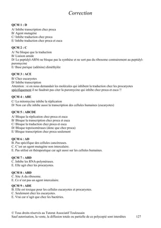 Correction

QCM 1 : D
A/ Inhibe transcription chez proca
B/ Agent mutagène
C/ Inhibe traduction chez proca
E/ Inhibe traduction chez proca et euca

QCM 2 : C
A/ Ne bloque que la traduction
B/ Liaison amide
D/ Le peptidyl-ARNt ne bloque pas la synthèse et ne sort pas du ribosome contrairement au peptidyl-
puromycine
E/ Base purique (adénine) diméthylée

QCM 3 : ACE
B/ Chez eucaryotes
D/ Inhibe transcription
Attention : si on nous demandait les molécules qui inhibent la traduction chez les procaryotes
spécifiquement il ne faudrait pas citer la puromycine qui inhibe chez proca et euca !!

QCM 4 : ABE
C/ La mitomycine inhibe la réplication
D/ Non car elle inhibe aussi la transcription des cellules humaines (eucaryotes)

QCM 5 : ABCDE
A/ Bloque la réplication chez proca et euca
B/ Bloque la transcription chez proca et euca
C/ Bloque la traduction chez proca et euca
D/ Bloque topoisomérases (donc que chez proca)
E/ Bloque transcription chez proca seulement

QCM 6 : AD
B. Pas spécifique des cellules cancéreuses.
C. C’est un agent mutagène non intercalaire.
E. Pas utilisé en thérapeutique car agit aussi sur les cellules humaines.

QCM 7 : ABD
C. Inhibe les RNA-polymérases.
E. Elle agit chez les procaryotes.

QCM 8 : ABD
C. Site A du ribosome.
E. Ce n’est pas un agent intercalaire.
QCM 9 : ADE
B. Elle est toxique pour les cellules eucaryotes et procaryotes.
C. Seulement chez les eucaryotes.
E. Vrai car n’agit que chez les bactéries.



© Tous droits réservés au Tutorat Associatif Toulousain
Sauf autorisation, la vente, la diffusion totale ou partielle de ce polycopié sont interdites    127
 