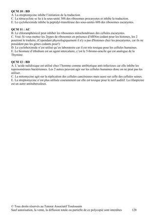 QCM 10 : BD
A. La streptomycine inhibe l’initiation de la traduction.
C. La tétracycline se lie à la sous-unité 30S des ribosomes procaryotes et inhibe la traduction.
E. Le cycloheximide inhibe la peptidyl-transférase des sous-unités 60S des ribosomes eucaryotes.

QCM 11 : AC
B. Le chloramphénicol peut inhiber les ribosomes mitochondriaux des cellules eucaryotes.
C. Vrai: Si vous mettez les 2types de ribosomes en présence d'ARNm codant pour les histones, les 2
pourront le traduire, (Cependant physiologiquement il n'y a pas d'histones chez les procaryotes, car ils ne
possèdent pas les gènes codants pour!)
D. Le cycloheximide n’est utilisé qu’en laboratoire car il est très toxique pour les cellules humaines.
E. Le bromure d’éthidium est un agent intercalaire, c’est le 5-bromo-uracile qui est analogue de la
Thymine.

QCM 12 : BD
A. L’acide nalidixique est utilisé chez l’homme comme antibiotique anti-infectieux car elle inhibe les
topoisomérases bactériennes. Les 2 autres peuvent agir sur les cellules humaines donc on ne peut pas les
utiliser.
C. La mitomycine agit sur la réplication des cellules cancéreuses mais aussi sur celle des cellules saines.
E. La streptomycine n’est plus utilisée couramment car elle est toxique pour le nerf auditif. La rifanpicine
est un autre antituberculeux.




© Tous droits réservés au Tutorat Associatif Toulousain
Sauf autorisation, la vente, la diffusion totale ou partielle de ce polycopié sont interdites     128
 