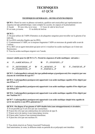 rTECHNIQUES
                                          65 QCM

                     TECHNIQUES GENERALES – OUTILS ENZYMATIQUES

QCM 1 : Parmi les mots ou phrases suivant(e)s, quel(le)s sont ceux(celles) qui représente(nt) une
séquence de type palindromique. (sans compter les accents, les espaces et la ponctuation)
A/ kayak        B/ sexe vêtu, tu te vexes     C/ Luce, le valet te lave le cul
D/ en route, je tourne         E/ un drôle de lord nu

QCM 2 :
A/ On peut utiliser de l’ADN d’hématies ou de plaquettes sanguines pour travailler sur le génome d’un
individu.
B/ Les RNA sont plus fragiles que les DNA.
C/ Contrairement à l’ARN, on va toujours fragmenter l’ADN en morceaux de grande taille avant de
l’utiliser.
D/ Le BET est un agent intercalent qui peut servir à visualiser les acides nucléiques car il émet une
fluorescence.
E/ Tous les acides nucléiques migrent vers l’anode.


(énoncé valable pour les QCM 3 à 7) : Parmi les séquences d’acide nucléiques suivantes :

A/     5’…AAGCACGAA…3’                        B/      5’…UUGCGUU…3’

C/     3’…GCCCGGGC…5’                  D/     5’…ACGCGT…3’                    E/     3’…TACGCAT…5’
       5’…CGGGCCCG…3’                         3’…UGCGCA…5’

QCM 3 : La(les)quelle(s) est(sont) du type palindromique et peut(peuvent) être coupée(s) par une
enzyme de restriction de type II ?

QCM 4 : La(les)quelle(s) peut(peuvent) appartenir à un acide nucléique capable d’être digéré par
une RNase A ?

QCM 5 : La(les)quelle(s) peut(peuvent) appartenir à un acide nucléique capable d’être digéré par
une RNase H ?

QCM 6 : La(les)quelle(s) peut(peuvent) appartenir à un acide nucléique capable d’être digéré par
une Nucléase S1 ?

QCM 7 : La(les)quelle(s) peut(peuvent) appartenir à un acide nucléique simple brin capable de
servir de matrice à une DNA polymérase I ?

QCM 8 : On dispose d’un génome d’ADN double brin (sans misappariement) et circulaire.
A/ Il est possible qu’il soit clivé par une exonucléase.
B/ Il peut être clivé par une endonucléase de restriction de type II.
C/ Il peut servir de matrice à une transcriptase inverse.
D/ Il peut subir l’action d’une terminal-transférase.
E/ Il peut être clivé par une nucléase S1.



© Tous droits réservés au Tutorat Associatif Toulousain
Sauf autorisation, la vente, la diffusion totale ou partielle de ce polycopié sont interdites   129
 