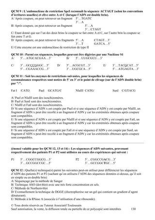 QCM 9 : L’endonucléase de restriction SpeI reconnaît la séquence ACTAGT (selon les conventions
d’écritures usuelles) et clive entre A et C (lorsque l’ADN est double brin).
A/ Après coupure, on peut retrouver un fragment 5’…TGATC
                                                   3’…A
B/ Après coupure, on peut retrouver un fragment            5’…A
                                                           3’…CTAGT
C/ Etant donné que sur l’un des deux brins la coupure se fait entre A et C, sur l’autre brin la coupure se
fait entre T et G.
D/ Après coupure, on peut retrouver les fragments 5’…A              CTAGT…3’
                                                   3’…T             GATCA…5’
E/ Cette enzyme est une endonucléase de restriction de type II

QCM 10 : Parmi ces séquences, lesquelles peuvent être digérées par une Nucléase S1
A/   5’…ATGCACGAA…3’                    B/    5’…UUGCGUU…3’

C/      3’…GCCCGGGC…5’                 D/     5’…ACGCGT…3’                    E/     3’…TACGCAT…5’
        5’…CGAAACCG…3’                        3’…UGCGCA…5’                           5’…ATGAGTA…3’

QCM 11 : Soit les enzymes de restrictions suivantes, pour lesquelles les séquences de
reconnaissance respectives sont notées de 5’ en 3’ et le point de clivage (sur de l’ADN double brin)
par "/".

Fat I   /CATG          PaeI    GCATG/C                NlaIII CATG/                   SunI       C/GTACG

A/ PaeI et NlaIII sont des isoschizomères.
B/ PaeI et SunI sont des isoschizomères.
C/ NlaIII et FatI sont des isoschizomères.
D/ Si une séquence d’ADN x est coupée par PaeI et si une séquence d’ADN y est coupée par NlaIII, un
fragment d’ADN x peut être recollé à un fragment d’ADN y car les extrémités obtenues après coupure
sont compatibles.
E/ Si une séquence d’ADN x est coupée par NlaIII et si une séquence d’ADN y est coupée par FatI, un
fragment d’ADN x peut être recollé à un fragment d’ADN y car les extrémités obtenues après coupure
sont compatibles.
F/ Si une séquence d’ADN x est coupée par FatI et si une séquence d’ADN y est coupée par SunI, un
fragment d’ADN x peut être recollé à un fragment d’ADN y car les extrémités obtenues après coupure
sont compatibles.


(énoncé valable pour les QCM 12, 13 et 14) : Les séquences d’ADN suivantes, provenant
respectivement des patients P1 et P2 sont utilisées au cours des expériences qui suivent :

P1      5’…CGGCCGGCG…3’                               P2      5’…CGGCCGACG…3’
        3’…GCCGGCCGC…5’                                       3’…GCCGGCTGC…5’

QCM 12 : Quelle(s) technique(s) parmi les suivantes peut-on utiliser pour différencier les séquences
d’ADN des patients P1 et P2 (sachant qu’on utilisera l’ADN des séquences données ci-dessus, qu’il soit
en simple ou en double brin)
A/ Séquençage par la méthode de Sanger
B/ Technique ASO (dot-blot) avec une très forte concentration en sels.
C/ Méthode de Northern-blot
D/ Eventuellement la technique de DGGE (électrophorèse sur un gel qui contient un gradient d’agent
dénaturant).
E/ Méthode à la RNase A (associée à l’utilisation d’une ribosonde).

© Tous droits réservés au Tutorat Associatif Toulousain
Sauf autorisation, la vente, la diffusion totale ou partielle de ce polycopié sont interdites       130
 